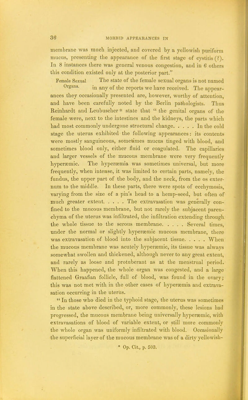 membrane was much injected, and covered by a yellowisli puriform mucus, presenting the appearance of the first stage of cystitis (?). In 8 instances there was general venous congestion, and. in C others this condition existed only at the posterior part. Female Sexual The state of the female sexual organs is not named Organs. j,j ^]^q j-gports Ave have received. The appear- ances they occasionally presented are, however, worthy of attention, and have been carefully noted by the Berlin pathologists. Thus Reinhardt and Leubuscher * state that  the genital organs of the female were, next to the intestines and the kidneys, the parts which bad most commonly undergone structural change In the cold stage the uterus exhibited the following appearances: its contents were mostly sanguineous, sometimes mucus tinged with blood, and sometimes blood only, either fluid or coagulated. The capillaries and larger vessels of the mucous membrane were very frequently liypersemic. The hypersemia was sometimes universal, but more frequently, when intense, it was limited to certain parts, namely, the fundus, the upper part of the bod}', and the neck, from the os exter- num to the middle. In these parts, there were spots of ecchymosis, varying from the size of a pin's head to a hemp-seed, but often of much greater extent The extravasation was generall}' con- fined to the mucous membrane, but not rarely the subjacent paren- chyma of the uterus was infiltrated, the infiltration extending through the whole tissue to the serous membrane Several times, under the normal or slightly hyperaemic mucous membrane, there was extravasation of blood into the subjacent tissue When the mucous membrane was acutely hyperaemic, its tissue was always somewhat swollen and thickened, although never to any great extent, and rarely as loose and protuberant as at the menstrual period. When this happened, the whole organ was congested, and a large flattened Graafian follicle, full of blood, was found in the ovary; this was not met with in the other cases of hypersemia and extrava- sation occurring in the uterus.  In those who died in the typhoid stage, the uterus was sometimes in the state above described^ or, more commonly, these lesions had progressed, the mucous membrane being universally hyperaemic, with extravasations of blood of variable extent, or still more commonly the whole organ was uniformly infiltrated with blood. Occasionally the superficial layer of the mucous membrane was of a dirty yellowisli-