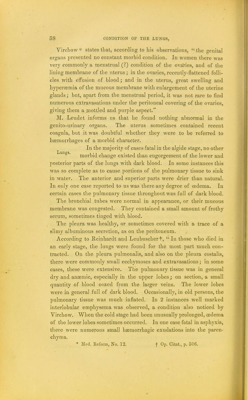 Vircllow states tliat, according to his observations,  the genital organs presented no constant morbid condition. In women there was very commonly a menstrual (?) condition of the ovaries, and of tl)e lining membrane of the uterus; in the ovaries, recently-flattened folli- cles with effusion of blood; and in the uterus, great swelling and hypertemia of the mucous membrane with enlargement of the uterine glands; but, apart from tlie menstrual period, it was not rare to find numerous extravasations under the peritoneal covering of the ovaries, giving them a mottled and purple aspect. M. Leudet informs us that he found nothing abnormal in the genito-urinary organs. The uterus sometimes contained recent coagula, but it was doubtful whether they were to be referred to haemorrhages of a morbid character. In the majority of cases fatal in the algide stage, no other I^™g«' morbid change existed than engorgement of the lower and posterior parts of the lungs with dark blood. In some instances this was so complete as to cause portions of the pulmonar}' tissue to sink in water. The anterior and superior parts were drier than natural. In only one case reported to us was there any degree of oedema. In certain cases the pulmonary tissue tliroughout was full of dark blood. The bronchial tubes were normal in appearance, or their mucous membrane was congested. They contained a small amount of frothy serum, sometimes tinged with blood. The pleura was healthy, or sometimes covered with a trace of a slimy albuminous secretion, as on the peritoneum. According to Reinhardt and Leubuscherf, In those who died in an early stage, the lungs were found for the most part much con- tracted. On the pleura pulmonalis, and also on the pleura costalis, there were commonly small ecchymoses and extravasations; in some cases, these were extensive. The pulmonary tissue was in general dry and anaemic, especially in the upper lobes; on section, a small quantity of blood oozed from the larger veins. The lower lobes were in general full of dark blood. Occasionally, in old persons, the pulmonary tissue was much inflated. In 2 instances well marked interlobular emphysema was observed, a condition also noticed by Virchow. When the cold stage had been unusually prolonged, oedema of the lower lobes sometimes occurred. In one case fatal in asphyxia, there were numerous small hajraorrhagic exudations into the paren- chyma. * Med. Reform, No. 12. f Op. Citot., p. 506.