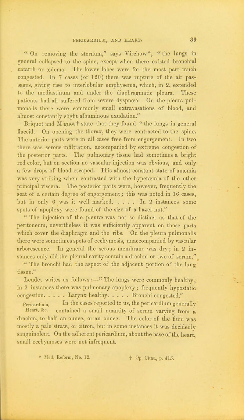 PEBICABDIUM, AND HEART.  On removing the sternum, says Virchow *,  the lungs in general collapsed to the spine, except when there existed bronchial catarrh or oedema. The lower lobes were for the most part much congested. In 7 cases (of 120) there was rupture of the air pas- sages, giving rise to interlobular emphysema, which, in 2, extended to the mediastinum and under the diaphragmatic pleura. The.se patients had all suffered from severe dyspnoea. On the pleura pul- monalis there were commonly small extravasations of blood, and almost constantly slight albuminous exudation. Briquet and Mignott state that they found  the lungs in general flaccid. On opening the thorax, they were contracted to the spine. The anterior parts were in all cases free from engorgement. In two there was serous infiltration, accompanied by extreme congestion of the posterior parts. The pulmonary tissue had sometimes a bright red color, but on section no vascular injection was obvious, and only a few drops of blood escaped. This almost constant state of anaemia was very striking when contrasted with the hypersemia of the other principal viscera. The posterior parts were, however, frequently the seat of a certain degree of engorgement; this was noted in 16 cases, but in only 6 was it well marked In 2 instances some spots of apoplexy were found of the size of a hazel-nut.  The injection of the pleurae was not so distinct as that of the peritoneum, nevertheless it was sufficiently apparent on those parts which cover the diaphragm and the ribs. On the pleura pulmonalis there were sometimes spots of ecchymosis, unaccompanied by vascular arborescence. In general the serous membrane Avas dry; in 2 in- stances only did the pleural cavity contain a drachm or two of serum.  The bronchi had the aspect of the adjacent portion of the lung tissue. Leudet writes as follows:— The lungs were commonly healthy; in 2 instances there was pulmonary apoplexy; frequently hypostatic congestion Larynx healthy Bronchi congested. Pericardium, I ''^'^ cases reported to us, the pericardium generally Heart, &c. contained a small quantity of serum varying from a drachm, to half an ounce, or an ounce. The color of the fluid was mofstly a pale straw, or citron, but in some instances it was decidedly sanguinolent. On the adherent pericardium, about the base of the heart small ecchymoses were not infrequent.