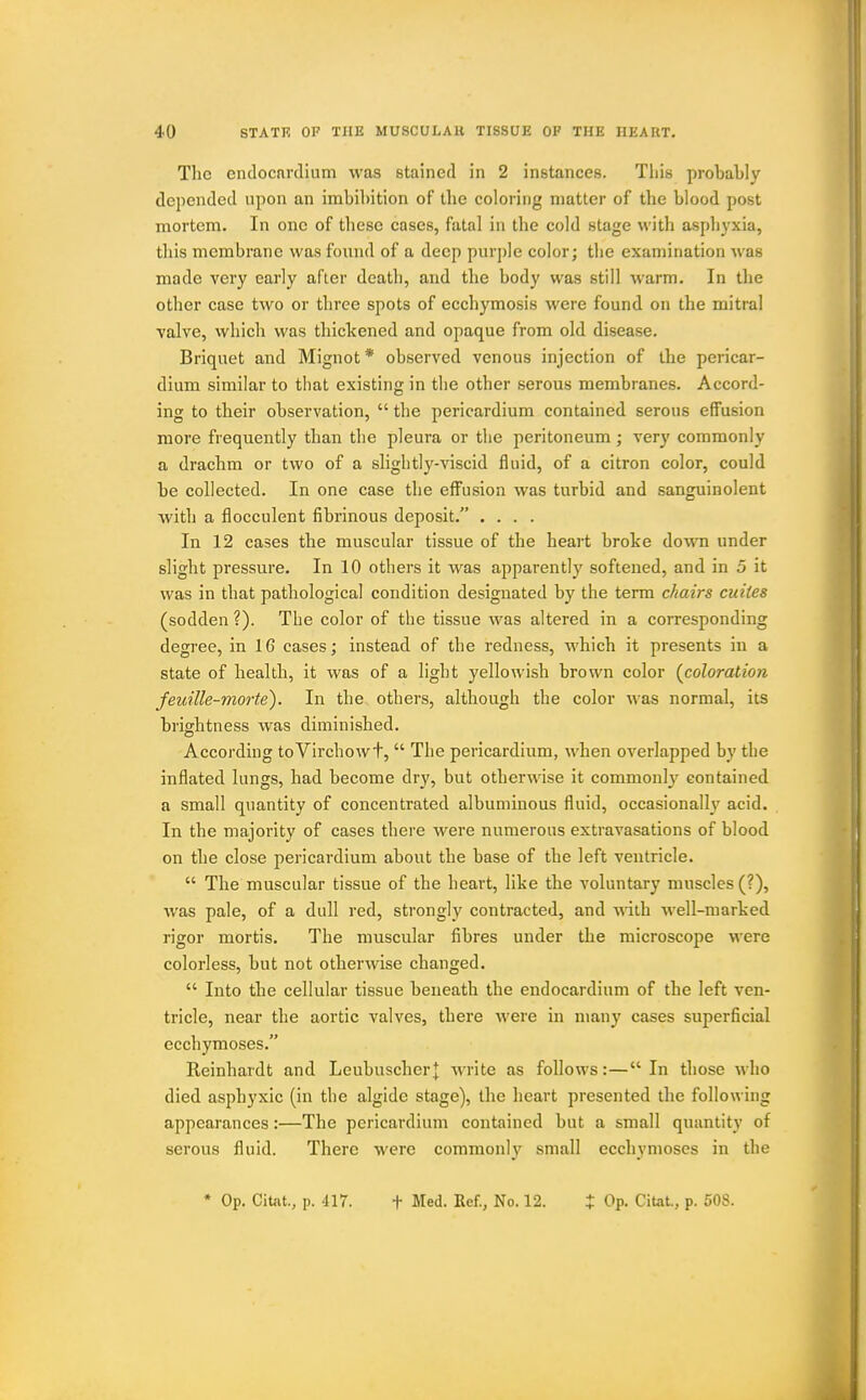 Tlic endocardium was stained in 2 instances. Tliis probably depended upon an imbibition of tbe coloring matter of the blood post mortem. In one of these cases, fatal in the cold stage with aspliyxia, this membrane was found of a deep purple color; the examination was made very early after death, and the body was still warm. In the other case two or three spots of ecchymosis were found on the mitral valve, which was thickened and opaque from old disease. Briquet and Mignot* observed venous injection of the pericar- dium similar to that existing in the other serous membranes. Accord- ing to their observation,  the pericardium contained serous effusion more frequently than the pleura or the peritoneum; very commonly a drachm or two of a slightly-viscid fluid, of a citron color, could be collected. In one case the effusion was turbid and sanguinolent with a flocculent fibrinous deposit. .... In 12 cases the muscular tissue of the heart broke do'mi under slight pressure. In 10 others it was apparently softened, and in 5 it was in that pathological condition designated by the term chairs cuites (sodden ?). Tbe color of the tissue was altered in a corresponding degree, in 16 cases; instead of the redness, which it presents in a state of health, it was of a light yellowish brown color {coloration feuille-morte). In the others, although the color was normal, its brightness was diminished. According toVirchowt,  The pericardium, when overlapped by the inflated lungs, had become dry, but otherwise it commonly contained a small quantity of concentrated albuminous fluid, occasionally acid. In the majority of cases there were numerous extravasations of blood on the close pericardium about the base of the left ventricle.  The muscular tissue of the heart, like the voluntary' muscles (?), was pale, of a dull red, strongly contracted, and vAih well-marked rigor mortis. The muscular fibres under the microscope were colorless, but not otherwise changed.  Into the cellular tissue beneath the endocardium of the left ven- tricle, near the aortic valves, there were in many cases superficial ecchymoses. Reinhardt and Leubuscherj write as follows:—In those who died aspbyxic (in the algide stage), the heart presented the following appearances:—The pericardium contained but a small quantity of serous fluid. There were commonl}' small ecchymoses in the • Op. Citat., p. 417. t Med. Ref., No. 12. % Op. Citat., p. 508.