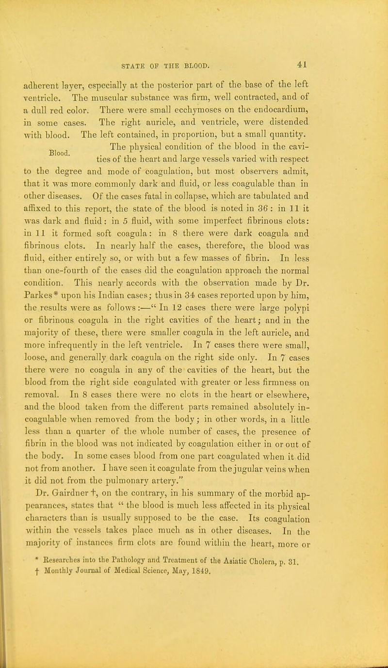 adherent layer, especially at the posterior part of the base of the left ventricle. The muscular substance was firm, well contracted, and of a dull red color. There were small ecchyraoses on the endocardium, in some cases. The right auricle, and ventricle, were distended with blood. The left contained, in proportion, but a small quantity. The physical condition of the blood in the cavi- ties 01 the heart and large vessels varied with respect to the degree and mode of coagulation, but most observers admit, that it was moi'e commonly dark and fluid, or less coagulable than in other diseases. Of the cases fatal in collapse, which are tabulated and afiixed to this report, the state of the blood is noted in 36 : in 11 it was dark and fluid: in 5 fluid, with some imperfect fibrinous clots: in 11 it formed soft coagula: in 8 there were dark coagula and fibrinous clots. In nearly half the cases, therefore, the blood was fluid, either entirely so, or with but a few masses of fibrin. In less than one-fourth of the cases did the coagulation approach the normal condition. This nearly accords with the observation made by Dr. Parkes * upon his Indian cases; thus in 34 cases reported upon by him, the results were as follows:— In 12 cases there were large polypi or fibrinous coagula in the right cavities of the heart; and in the majority of these, there were smaller coagula in the left auricle, and more infrequently in the left ventricle. In 7 cases there were small, loose, and generally dark coagula on the right side only. In 7 cases there were no coagula in any of the cavities of the heart, but the blood from the right side coagulated with greater or less firmness on removal. In 8 cases there were no clots in the heart or elsewhere, and the blood taken from the diff^erent parts remained absolutely in- coagulable when removed from the body; in other words, in a little less than a quarter of the whole number of cases, the presence of fibrin in the blood was not indicated by coagulation either in or out of the body. In some cases blood from one part coagulated when it did not from another. I have seen it coagulate from the jugular veins when it did not from the pulmonary artery. Dr. Gairdner t, on the contrary, in his summary of the morbid ap- pearances, states that  the blood is much less affected in its physical characters than is usually supposed to be the case. Its coagulation within the vessels takes place much as in other diseases. In the majority of instances firm clots arc found within the heart, more or * Researches into the Pathology and Treatment of the Asiatic Cholera, p. 31. f Monthly Joiu-nal of Medical Science, May, 1849.