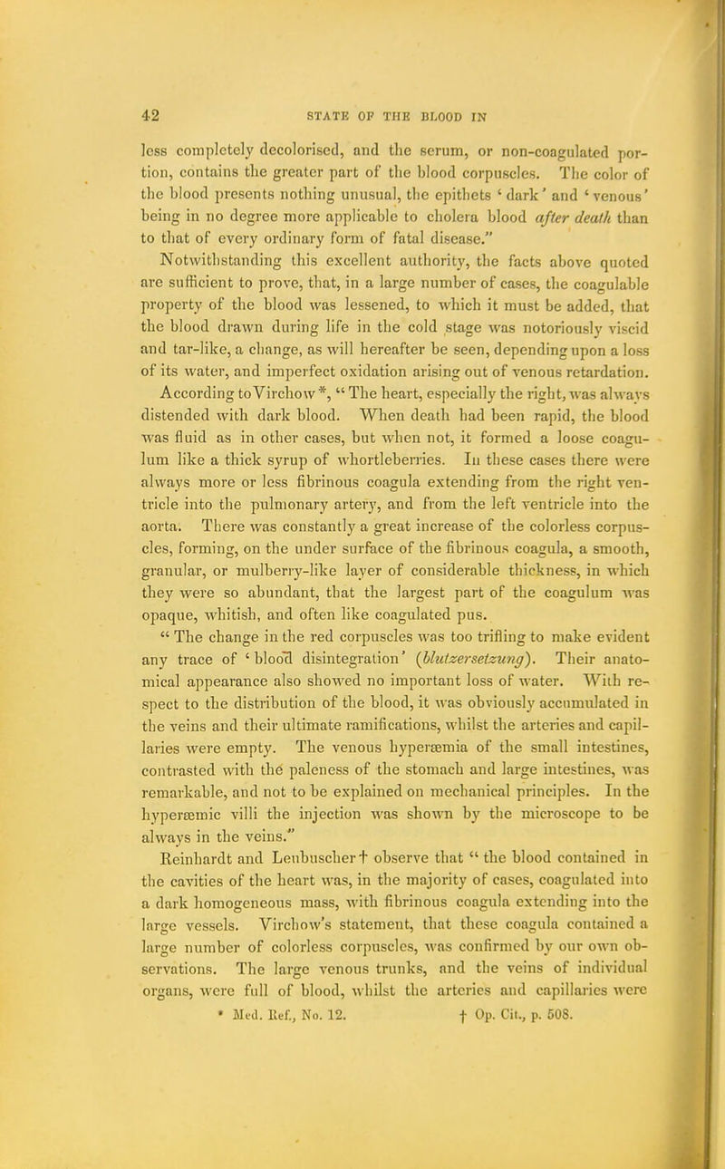 less completely decolorised, and the serum, or non-coagulated por- tion, contains the greater part of the blood corpuscles. Tlie color of the blood presents nothing unusual, the epitliets 'dark' and 'venous' being in no degree more applicable to cholera blood ajter death than to that of every ordinary form of fatal disease. Notwithstanding this excellent authority, the facts above quoted are sufficient to prove, that, in a large number of cases, the coagulable property of the blood was lessened, to which it must be added, that the blood drawn during life in the cold stage was notoriously viscid and tar-like, a change, as will hereafter be seen, depending upon a loss of its water, and imperfect oxidation arising out of venous retardation. According toVirchow *,  The heart, especially the right, was alwavs distended with dark blood. When death had been rapid, the blood was fluid as in other cases, but when not, it formed a loose coagu- lum like a thick syrup of whortleberries. In these cases there were always more or less fibrinous coagula extending from the right ven- tricle into the pulmonary artery, and from the left ventricle into the aorta. There was constantly a great increase of the colorless corpus- cles, forming, on the under surface of the fibrinous coagula, a smooth, granular, or mulberry-like layer of considerable thickness, in w^hich they were so abundant, that the largest part of the coagulum was opaque, whitish, and often like coagulated pus.  The change in the red corpuscles was too trifling to make evident any trace of ' bloocl disintegration' {blulzeisetzung). Their anato- mical appearance also showed no important loss of water. With re- spect to the distribution of the blood, it was obviously accumulated in the veins and their ultimate ramifications, whilst the arteries and capil- laries were empty. The venous hypereemia of the small intestines, contrasted with the paleness of the stomach and large intestines, was remarkable, and not to be explained on mechanical principles. In the hypersemic villi the injection Avas shown by the microscope to be always in the veins. Reinhardt and Leubuschert observe that  the blood contained in the cavities of the heart was, in the majority of cases, coagulated into a dark homogeneous mass, with fibrinous coagula extending into the large vessels. Vircliow's statement, that these coagula contained a large number of colorless corpuscles, was confirmed by our own ob- servations. The large venous trunks, and the veins of individual organs, were full of blood, whilst the arteries and capillaries were