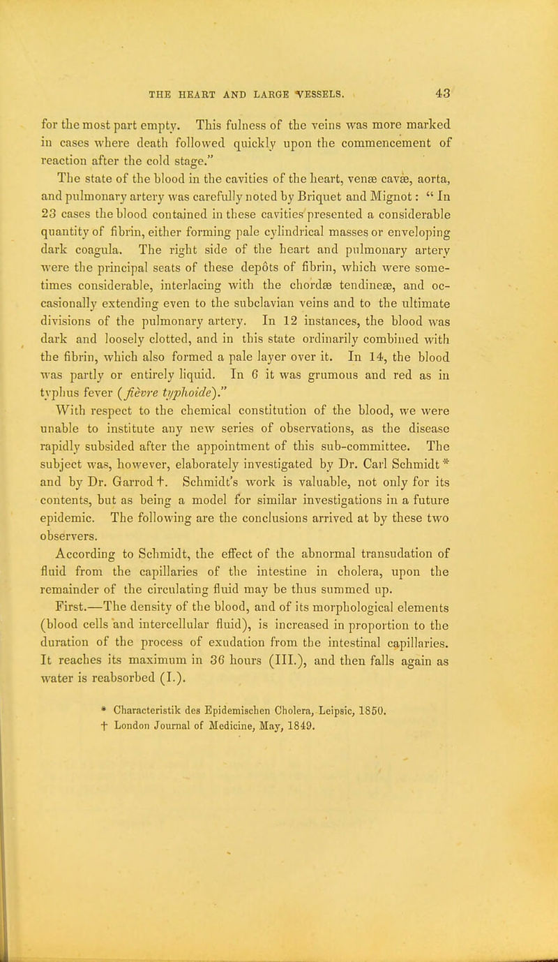 for the most part empty. This fulness of the veins was more marked in cases where death followed quickly upon the commencement of reaction after the cold stage. The state of the blood in the cavities of the heart, vense caves, aorta, and pulmonary artery was carefully noted by Briquet and Mignot:  In 23 cases the blood contained in these cavities presented a considerable quantity of fibrin, either forming pale cylindrical masses or enveloping dark coagiila. The right side of the heart and pulmonary artery were tlie principal seats of these depots of fibrin, which were some- times considerable, interlacing with the chordae tendinese, and oc- casionally extending even to the subclavian veins and to the ultimate divisions of the pulmonary artery. In 12 instances, the blood was dark and loosely clotted, and in this state ordinarily combined with the fibrin, which also formed a pale layer over it. In 14, the blood was partly or entirely liquid. In 6 it was grumous and red as in typhus fever (^fievre ti/plioide). With respect to the chemical constitution of the blood, we were unable to institute any new series of observations, as the disease rapidly subsided after the appointment of this sub-committee. The subject was, however, elaborately investigated by Dr. Carl Schmidt * and by Dr. Garrod t. Schmidt's work is valuable, not only for its contents, but as being a model for similar investigations in a future epidemic. The following are the conclusions arrived at by these two observers. According to Schmidt, the effect of the abnormal transudation of fluid from the capillaries of the intestine in cholera, upon the remainder of the circulating fluid may be thus summed up. First.—The density of the blood, and of its morphological elements (blood cells and intercellular fluid), is increased in proportion to the duration of the process of exudation from the intestinal capillaries. It reaches its maximum in 36 hours (HIOj '^^^ then falls again as water is reabsorbed (I.). * Characteristik des EpidemiscLen Cholera, Leipsic, 1850.