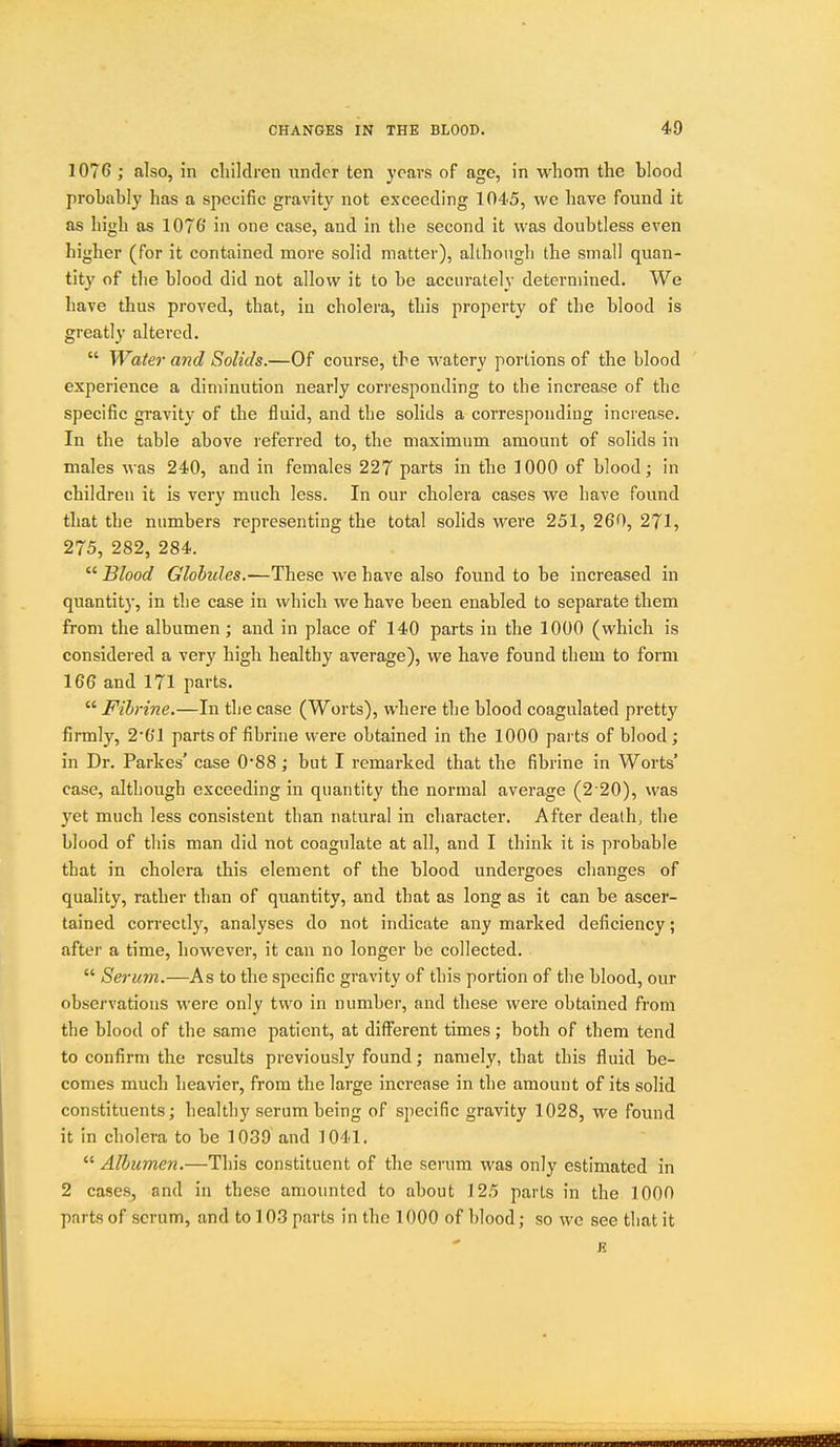 1076 ; also, in children under ten years of age, in whom the blood probably has a specific gravity not exceeding 1045, we have found it as high as 1076 in one case, and in the second it was doubtless even higher (for it contained more solid matter), although the small quan- tity of the blood did not allow it to be accurately determined. We have thus proved, that, in cholera, this property of the blood is greatly altered.  Water and Solids.—Of course, the watery portions of the blood experience a diminution nearly corresponding to the increase of the specific gravity of the fluid, and the solids a corresponding increase. In the table above referred to, the maximum amount of solids in males was 240, and in females 227 parts in the 1000 of blood; in children it is very much less. In our cholera cases we have found that the numbers representing the total solids were 251, 260, 271, 275, 282, 284.  Blood Globules.—These we have also found to be increased in quantity, in the case in which we have been enabled to separate them from the albumen; and in place of 140 parts in the 1000 (which is considei ed a very high healthy average), we have found them to form 166 and 171 parts.  Fihrine.—In the case (Worts), where the blood coagulated pretty firmly, 2'0'1 parts of fibrine were obtained in the 1000 parts of blood ; in Dr. Partes' case 088; but I remarked that the fibrine in Worts' case, although exceeding in quantity the normal average (2 20), was yet much less consistent than natural in character. After death, the blood of this man did not coagulate at all, and I think it is probable that in cholera this element of the blood undergoes changes of quality, rather than of quantity, and that as long as it can be ascer- tained correctly, analyses do not indicate any marked deficiency; after a time, however, it can no longer be collected.  Serum.—As to the specific gravity of this portion of the blood, our observations were only two in number, and these were obtained from the blood of the same patient, at diff^erent times; both of them tend to confirm the results previously found; namely, that this fluid be- comes much lieavicr, from the large increase in the amount of its solid constituents; healthy serum being of specific gravity 1028, we found it in cholera to be 1039 and 1041.  Albumen.—This constituent of the serum was only estimated in 2 cases, and in these amounted to about 125 parts in the 1000 parts of scrum, and to 10-3 parts in the 1000 of blood; so we see that it R