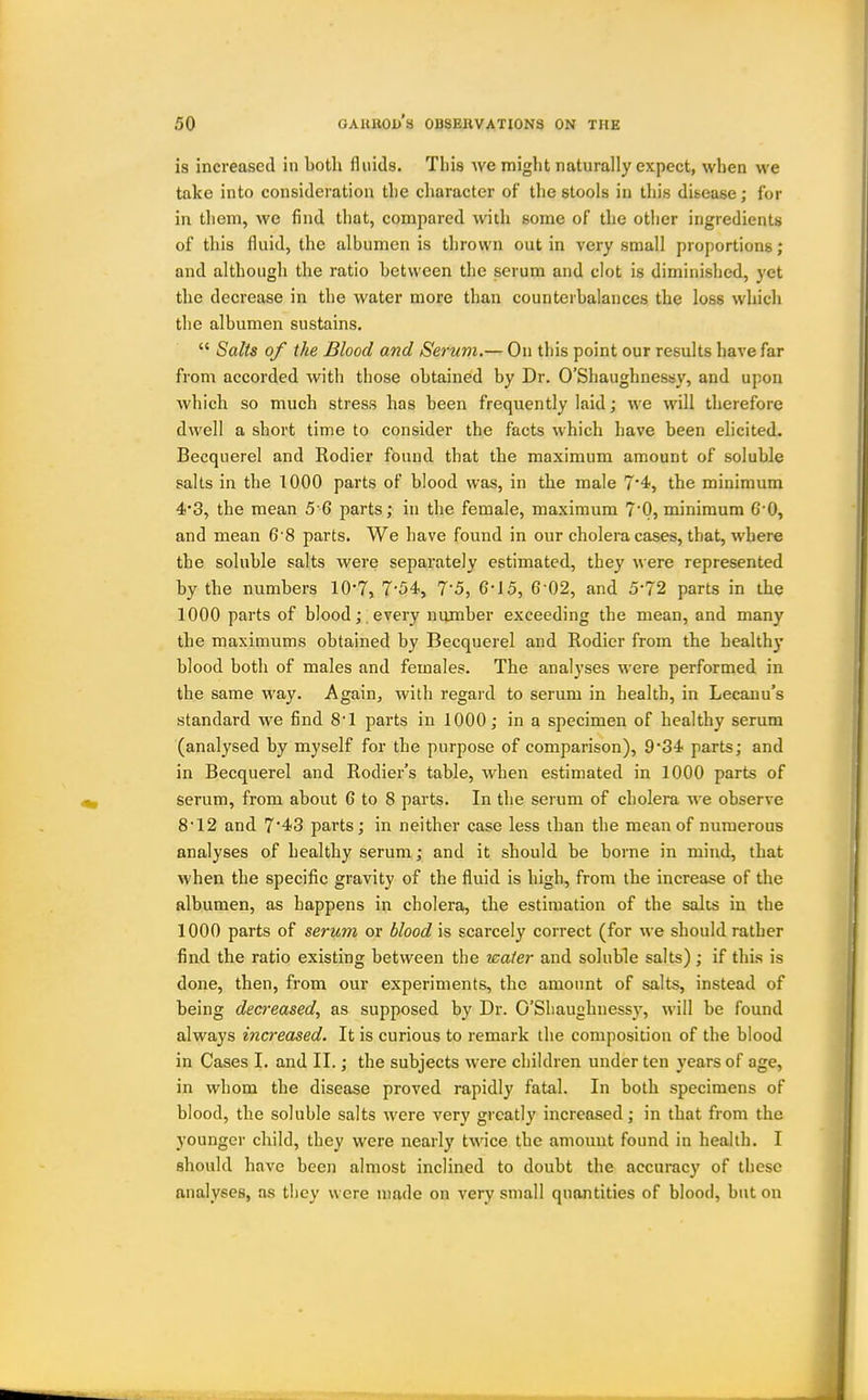 is increased in both fluids. This we might naturally expect, when we take into consideration tlie character of the stools in this disease; for in them, we find that, compared with some of the other ingredients of this fluid, the albumen is thrown out in very small proportions; and although the ratio between the serum and clot is diminished, yet the decrease in the water more than counterbalances the loss which the albumen sustains.  Salts of the Blood and Serum.— On this point our results have far from accorded with those obtained by Dr. O'Shaughnessy, and upon which so much stress has been frequently laid; we will therefore dwell a short time to consider the facts which have been elicited. Becquerel and Rodier found that the maximum amount of soluble salts in the 1000 parts of blood was, in the male 7'4, the minimum 4'3, the mean 5 6 parts; in the female, maximum 70, minimum 6'0, and mean 6 8 parts. We have found in our cholera cases, that, where the soluble salts were separately estimated, they were represented by the numbers lO'T, 7-54., 7-5, 6-J5, 6-02, and 5*72 parts in the 1000 parts of blood; every number exceeding the mean, and many the maximums obtained by Becquerel and Rodier from the healthy blood both of males and females. The analyses were performed in the same way. Again^ with regard to serum in health, in Lecanu's standard we find 8'1 parts in 1000; in a specimen of healthy serum (analysed by myself for the purpose of comparison), 9*34 parts; and in Becquerel and Rodier's table, when estimated in 1000 parts of serum, from about 6 to 8 parts. In the serum of cholera we observe 8'12 and 7'43 parts; in neither case less than the mean of numerous analyses of healthy serum; and it should be borne in mind, that when the specific gravity of the fluid is high, from the increase of the albumen, as happens in cholera, the estimation of the salts in the 1000 parts of serum or blood is scarcely correct (for we should rather find the ratio existing between the water and soluble salts) ; if thi.s is done, then, from our experiments, the amount of salts, instead of being decreased^ as supposed by Dr. O'Shaughnessy, will be found always increased. It is curious to remark the composition of the blood in Cases I. and II.; the subjects were children under ten years of age, in whom the disease proved rapidly fatal. In both specimens of blood, the soluble salts were very greatly increased; in that from the younger child, they were nearly twice the amount found in health. I should have been almost inclined to doubt the accuracy of these analyses, as they were made on very small quantities of blood, but on