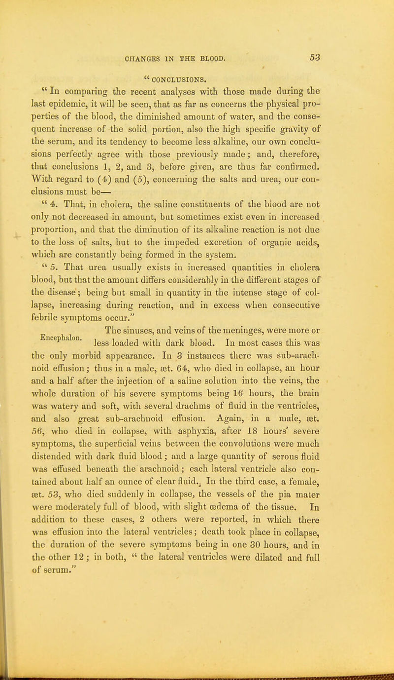  CONCLUSIONS.  In comparing the recent analyses with those made during the last epidemic, it will be seen, that as far as concerns the physical pro- perties of the blood, the diminished amount of water, and the conse- quent increase of the solid portion, also the high specific gravity of the serum, and its tendency to become less alkaline, our own conclu- sions perfectly agree with those previously made; and, therefore, that conclusions 1, 2, and 3, before given, are thus far confirmed. With regard to (4) and (5), concerning the salts and urea, our con- clusions must be—  4. That, in cholera, the saline constituents of the blood are not only not decreased in amount, but sometimes exist even in increased proportion, and that the diminution of its alkaline reaction is not due to the loss of salts, but to the impeded excretion of organic acids, which are constantly being formed in the system.  5. That urea usually exists in increased quantities in cholera blood, but that the amount differs considerably in the different stages of the disease; being but small in quantity in the intense stage of col- lapse, increasing during reaction, and in excess when consecutive febrile symptoms occur. The sinuses, and veins of the meninges, were more or Encephalon. j^^^ loaded with dark blood. In most cases this was the only morbid appearance. In 3 instances there was sub-arach- noid effusion; thus in a male, eet. 64, who died in collapse, an hour and a half after the injection of a saline solution into the veins, the whole duration of his severe symptoms being 16 hours, the brain was watery and soft, with several drachms of fluid in the ventricles, and also great sub-arachnoid effusion. Again, in a male, set. 56, who died in collapse, with asphyxia, after 18 hours' severe symptoms, the superficial veins between the convolutions were much distended with dark fluid blood; and a large quantity of serous fluid was effused beneath the arachnoid; each lateral ventricle also con- tained about half an ounce of clear fluid.^ In the third female, get. 53, who died suddenly in collapse, the vessels of the pia mater were moderately full of blood, with slight osdema of the tissue. In addition to these cases, 2 others were reported, in which there was effusion into the lateral ventricles; death took place in collapse, the duration of the severe symptoms being in one 30 hours, and in the other 12; in both,  the lateral ventricles were dilated and full of scrum.