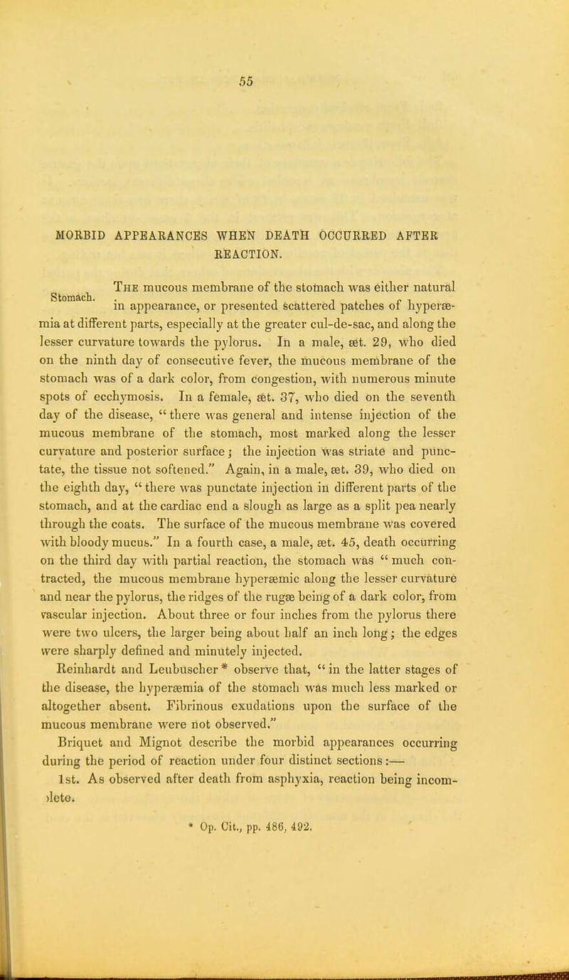 MORBID APPEARANCES WHEN DEATH OCCURRED AFTER REACTION. ^ The mucous membrane of the stoinacli was either natural in appearance, or presented scattered patches of hyperse- mia at different parts, especially at the greater cul-de-sac, and along the lesser curvature towards the pylorus. In a male, set. 29, who died on the ninth day of consecutive fever, the mucous membrane of the stomach was of a dark color, from congestion, with numerous minute spots of ecchymosis. In a female, set. 37, who died on the seventh day of the disease,  there was general and intense injection of the mucous membrane of the stomach, most marked along the lesser curvature and posterior surface j the injection was striate and punc- tate, the tissue not softened. Again, in a male, £et. 39, who died on the eighth day,  there was punctate injection in different parts of the stomach, and at the cardiac end a slough as large as a split pea nearly through the coats. The surface of the mucous membrane was covered with bloody mucus. In a fourth case, a male, set. 45, death occurring on the third day with partial reaction, the stomach was  much con- tracted, the mucous membrane hypersemic along the lesser curvature and near the pylorus, the ridges of the rugae being of a dark color, from vascular injection. About three or four inches from the pylorus there were two ulcers, the larger being about half an inch long; the edges were sharply defined and minutely injected. Reinhardt and Leubuscher * observe that,  in the latter stages of the disease, the hypersemia of the stomach was much less marked or altogether absent. Fibrinous exudations upon the surface of the mucous membrane were not observed. Briquet and Mignot describe the morbid appearances occurring during the period of reaction under four distinct sections:— 1st. As observed after death from asphyxia, reaction being incom- )leto. • Op. Cit., pp. 486, 492.