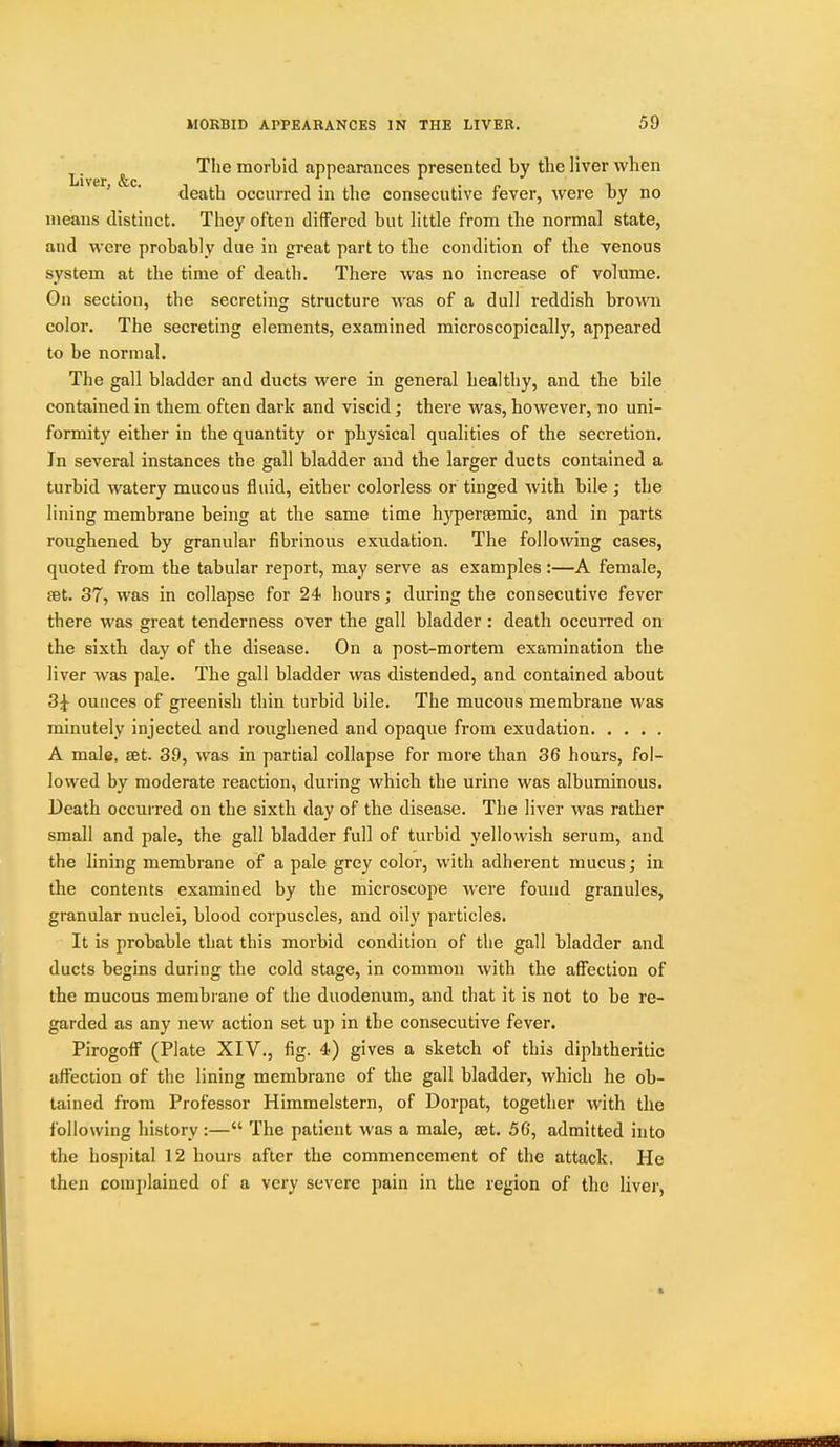 ^. ^ The morbid appearances presented by the liver when ' ' death occurred in the consecutive fever, were by no means distinct. They often differed but little from the normal state, and were probably due in great part to the condition of the venous system at the time of death. There was no increase of volume. On section, the secreting structure was of a dull reddish brown color. The secreting elements, examined microscopically, appeared to be normal. The gall bladder and ducts were in general healthy, and the bile contained in them often dark and viscid; there was, however, no uni- formity either in the quantity or physical qualities of the secretion. In several instances the gall bladder and the larger ducts contained a turbid watery mucous fluid, either colorless or tinged with bile ; the lining membrane being at the same time hypersemic, and in parts roughened by granular fibrinous exudation. The following cases, quoted from the tabular report, may serve as examples:—A female, set. 37, was in collapse for 24 hours; during the consecutive fever there was great tenderness over the gall bladder : death occuiTed on the sixth day of the disease. On a post-mortem examination the liver was pale. The gall bladder was distended, and contained about 3^ ounces of greenish thin turbid bile. The mucous membrane was minutely injected and roughened and opaque from exudation A male, set. 39, was in partial collapse for more than 36 hours, fol- lowed by moderate reaction, during which the urine was albuminous. Death occurred on the sixth day of the disease. The liver was rather small and pale, the gall bladder full of turbid yellowish serum, and the lining membrane of a pale grey color, with adherent mucus; in the contents examined by the microscope were found granules, granular nuclei, blood corpuscles, and oily particles. It is probable that this morbid condition of the gall bladder and ducts begins during the cold stage, in common with the affection of the mucous membrane of the duodenum, and that it is not to be re- garded as any new action set up in the consecutive fever. Pirogoflf (Plate XIV., fig. 4) gives a sketch of this diphtheritic affection of the lining membrane of the gall bladder, which he ob- tained from Professor Himmelstern, of Dorpat, together with the following history :— The patient was a male, set. 56, admitted into the hospital 12 hours after the commencement of the attack. He then complained of a very severe pain in the region of the liver,