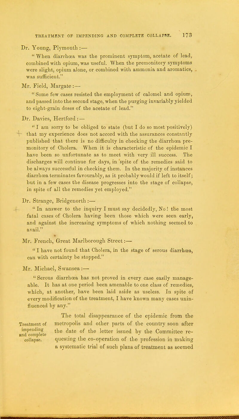 Dr. Young, Plymouth :—  When diarrhoea was the prominent symptom, acetate of lead, combined with opium, was useful. When the premonitory symptoms were slight, opium alone, or combined with ammonia and aromatics, . was sufficient. Mr. Field, Margate :— Some few cases resisted the employment of calomel and opium, and passed into the second stage, when the purging invariably yielded to eight-grain doses of the acetate of lead. Dr. Davies, Hertford: —  I am sorry to be obliged to state (but I do so most positively) 'V that my experience does not accord with the assurances constantly published that there is no difficulty in checking the diarrhoea pre- monitory of Cholera. When it is characteristic of the epidemic I have been so unfortunate as to meet with very ill success. The discharges will continue for days, in spite of the remedies said to be always successful in checking them. In the majority of instances diarrhoea terminates favourably, as it probably would if left to itself; but in a few cases the disease progresses into the stage of collapse, in spite of all the remedies yet employed. Dr. Strange, Bridgenorth :—  In answer to the inquiry I must say decidedly, No ! the most fatal cases of Cholera having been those which were seen early, and against the increasing symptoms of which nothing seemed to avail. Mr. French, Great Marlborough Street:—  I have not found that Cholera, in the stage of serous diarrhoea, can with certainty be stopped. Mr. Michael, Swansea:— Serous diarrhoea has not proved in every case easily manage- able. It has at one period been amenable to one class of remedies, which, at another, have been laid aside as useless. In spite of every modification of the treatment, I have known many cases unin- fluenced by any. The total disappearance of the epidemic from the Treatment of metropolis and other parts of the country soon after impending ^^^^jg of ^1,3 ]g^g,. jgg^^j ^ Committee re- and complete . collapse. questing the co-operation of the profession in making a systematic trial of such plans of treatment as seemed