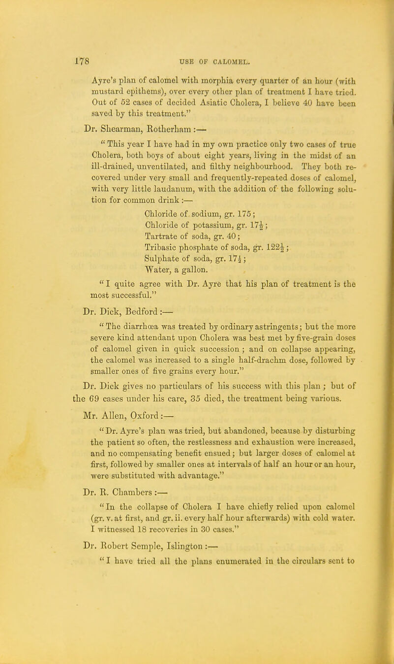 Ayrc's plan of calomel with morphia every quarter of an hour (with mustard epithems), over every other plan of treatment I have tried. Out of 52 cases of decided Asiatic Cholera, I believe 40 have been saved by this treatment. Dr. Shearman, Rotherham :—  This year I have had in my own practice only two cases of true Cholera, both boys of about eight years, living in the midst of an ill-drained, unventilated, and filthy neighbourhood. They both re- covered under very small and frequently-repeated doses of calomel, with very little laudanum, with the addition of the following solu- tion for common drink :— Chloride of. sodium, gr. 175; Chloride of potassium, gr. 17^; Tartrate of soda, gr. 40; Tribasic phosphate of soda, gr. 122^; Sulphate of soda, gr. 175 j Water, a gallon.  I quite agree with Dr. Ayre that his plan of treatment is the most successful. Dr. Dick, Bedford :—  The diarrhoea was treated by ordinary astringents; but the more severe kind attendant upon Cholera was best met by five-grain doses of calomel given in quick succession ; and on collapse appearing, the calomel was increased to a single half-drachm dose, followed by smaller ones of five grains every hour. Dr. Dick gives no particulars of his success with this plan ; but of the 69 cases under his care, 35 died, the treatment being various. Mr. Allen, Oxford :—  Dr. Ayre's plan was tried, but abandoned, because by disturbing the patient so often, the restlessness and exhaustion were increased, and no comjjensating benefit ensued; but larger doses of calomel at first, followed by smaller ones at intervals of half an hour or an hour, were substituted with advantage. Dr. R. Chambers :—  In the collapse of Cholera I have chiefly relied upon calomel (gr. V. at first, and gr. ii. every half hour afterwards) with cold water. I witnessed 18 recoveries in 30 cases. Dr. Robert Semple, Islington :—  I have tried all the plans enumerated in the circulars sent to