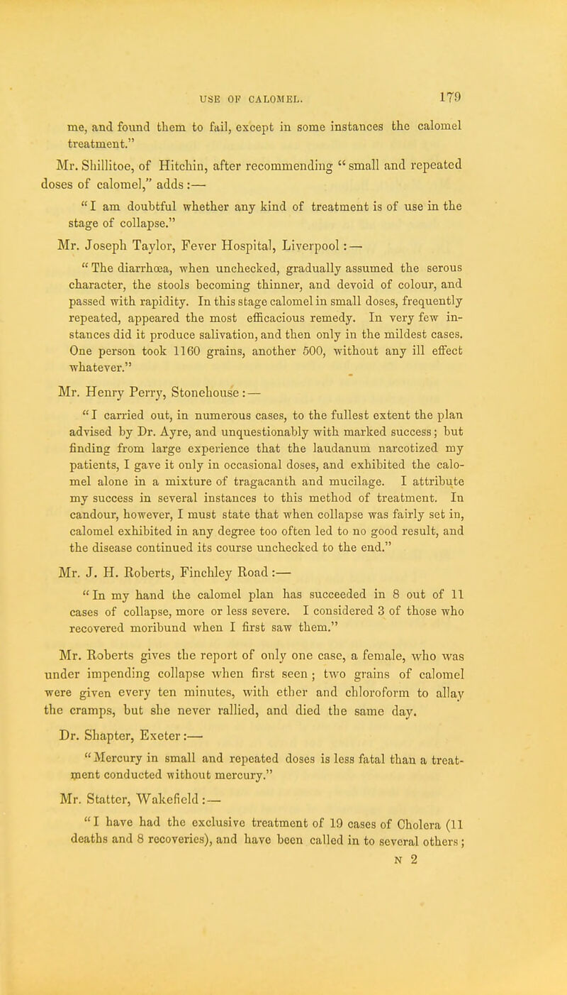 me, and found them to fail, except in some instances the calomel treatment. Mr. Shillitoe, of Hitchin, after recommending small and repeated doses of calomel, adds :—  I am doubtful whether any kind of treatment is of use in the stage of collapse. Mr. Joseph Taylor, Fever Hospital, Liverpool: —  The diarrhoea, when unchecked, gradually assumed the serous character, the stools becoming thinner, and devoid of colour, and passed with rapidity. In this stage calomel in small doses, frequently repeated, appeared the most efficacious remedy. In very few in- stances did it produce salivation, and then only in the mildest cases. One person took 1160 grains, another 500, without any ill effect ■whatever. Mr. Henry Perry, Stoneliouse : —  I carried out, in numerous cases, to the fullest extent the plan advised by Dr. Ayre, and unquestionably with marked success; but finding from large experience that the laudanum narcotized my patients, I gave it only in occasional doses, and exhibited the calo- mel alone in a mixture of tragacanth and mucilage. I attribute my success in several instances to this method of treatment. In candour, however, I must state that when collapse was fairly set in, calomel exhibited in any degree too often led to no good result, and the disease continued its course unchecked to the end. Mr. J. H. Roberts, Finchley Road:—  In my hand the calomel plan has succeeded in 8 out of 11 cases of collapse, more or less severe. I considered 3 of those who recovered moribund when I first saw them. Mr. Roberts gives the report of only one case, a female, who was under impending collapse when first seen ; two grains of calomel were given every ten minutes, with ether and chloroform to allay the cramps, but she never rallied, and died the same day. Dr. Shapter, Exeter:—  Mercury in small and repeated doses is less fatal than a treat- ipent conducted without mercury. Mr. Statter, Wakefield:— I have had the exclusive treatment of 19 cases of Cholera (11 deaths and 8 recoveries), and have been called in to several others; N 2