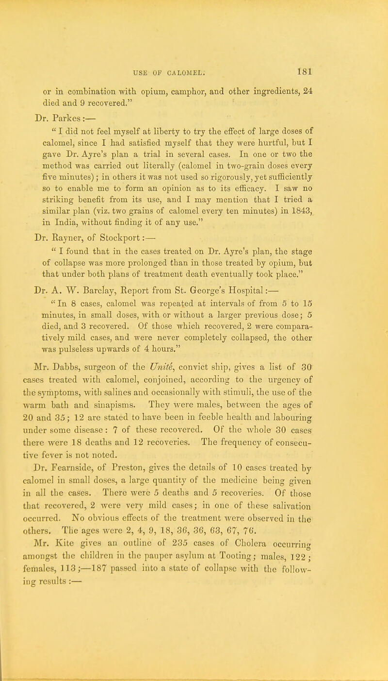 or in combination with opium, camphor, and other ingredients, 24 died and 9 recovered. Dr. Parkes:—  I did not feel myself at liberty to try the effect of large doses of calomel, since I had satisfied myself that they were hurtful, but I gave Dr. Ayre's plan a trial in several cases. In one or two the method was carried out literally (calomel in two-grain doses every five minutes); in others it was not used so rigorously, yet sufiiciently so to enable me to form an opinion as to its efficacy. I saw no striking benefit from its use, and I may mention that I tried a similar plan (viz. two grains of calomel every ten minutes) in 1843, in India, without finding it of any use. Dr. Rayner, of Stockport:—  I found that in the cases treated on Dr. Ayre's plan, the stage of collapse was more prolonged than in those treated by opium, but that under both plans of treatment death eventually took place. Dr. A. W. Barclay, Report from St. George's Hospital:—  In 8 cases, calomel was repeated at intervals of from 5 to 15 minutes, in small doses, with or without a larger previous dose; 5 died, and 3 recovered. Of those which recovered, 2 were compara- tively mild cases, and were never completely collapsed, the other was pulseless upwards of 4 hours. Mr. Dabbs, surgeon of the Unite, convict ship, gives a list of 30 cases treated with calomel, conjoined, according to the urgency of the symptoms, with salines and occasionally with stimuli, the use of the warm bath and sinapisms. They were males, between the ages of 20 and 35: 12 are stated to have been in feeble health and labouring under some disease: 7 of these recovered. Of the whole 30 cases there were 18 deaths and 12 recoveries. The frequency of consecu- tive fever is not noted. Dr. Fearnside, of Preston, gives the details of 10 cases treated by calomel in small doses, a large quantity of the medicine being given in all the cases. There were 5 deaths and 5 recoveries. Of those that recovered, 2 were very mild cases; in one of tliese salivation occurred. No obvious effects of the treatment were observed in the others. The ages were 2, 4, 9, 18, 36, 36, 63, 67, 76. Mr. Kite gives an outline of 235 cases of Cholera occurring among.st the children in the pauper asylum at Tooting; males, 122; females, 113;—187 passed into a state of collapse with the follow- ing results :—