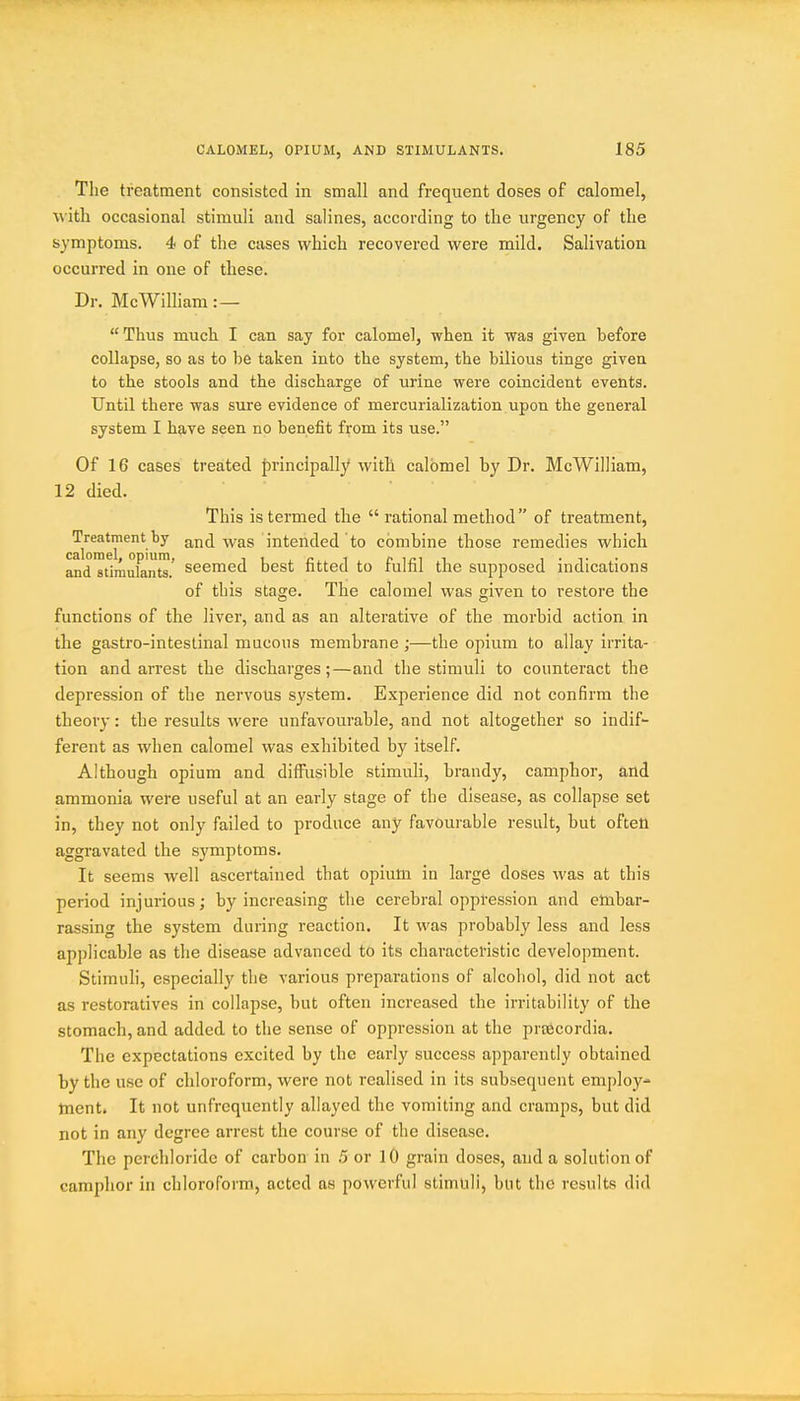 The treatment consisted in small and frequent doses of calomel, with occasional stimuli and salines, according to the urgency of the symptoms. 4 of the cases which recovered were mild. Salivation occurred in one of these. Dr. McWilliam:—  Thus much I can say for calomel, when it was given before collapse, so as to be taken into the system, the bilious tinge given to the stools and the discharge of urine were coincident events. Until there was sure evidence of mercurialization upon the general system I have seen no benefit from its use. Of 16 cases treated principally with calomel by Dr. McWilliam, 12 died. ... This is termed the  rational method of treatment, Treatment by and was intended to combine those remedies which and stlraufan™.' seemed best fitted to fulfil the supposed indications of this stage. The calomel was given to restore the functions of the liver, and as an alterative of the morbid action in the gastro-intestinal mucons membrane ;—the opium to allay irrita- tion and arrest the discharges;—and the stimuli to counteract the depression of the nervous system. Experience did not confirm the theory: the results were unfavourable, and not altogether so indif- ferent as when calomel was exhibited by itself. Although opium and diffusible stimuli, brandy, camphor, and ammonia were useful at an early stage of the disease, as collapse set in, they not only failed to produce any favourable result, but ofteti aggravated the symptoms. It seems well ascertained that opium in large doses was at this period injurious; by increasing the cerebral oppression and embar- rassing the system during reaction. It was probably less and less applicable as the disease advanced to its characteristic development. Stimuli, especially the various preparations of alcoliol, did not act as restoratives in collapse, but often increased the irritability of the stomach, and added to the sense of oppression at the prsScordia. The expectations excited by the early success apparently obtained by the use of chloroform, were not realised in its subsequent employ- tnent. It not unfrequently allayed the vomiting and cramps, but did not in any degree arrest the course of the disease. The perchloride of carbon in 5 or lO grain doses, and a solution of camphor in chloroform, acted as powerful stimlili, but the results did