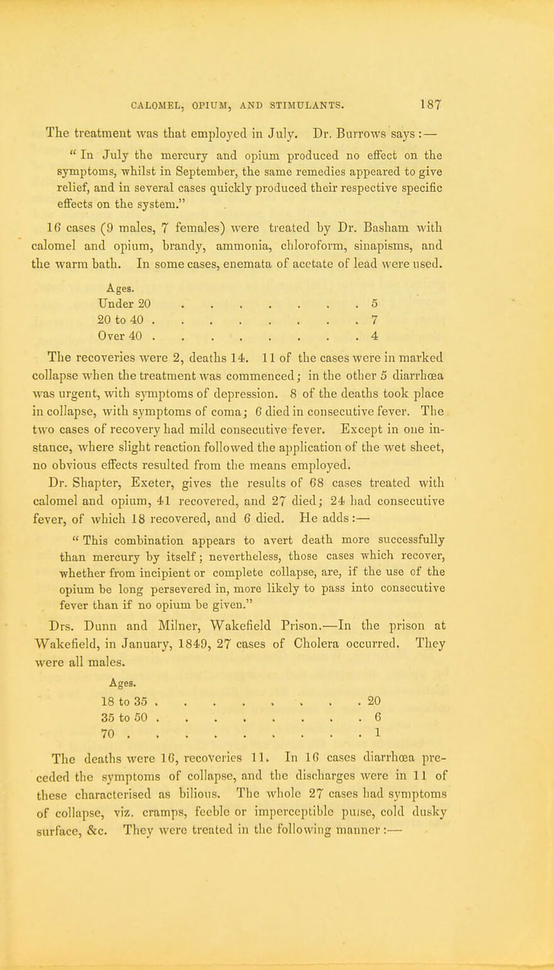 The treatment was that emplo3'ecl in July. Dr. Burrows says :—  In July the mercury and opium produced no effect on the symptoms, whilst in September, the same remedies appeared to give relief, and in several cases quickly produced their respective specific eflFects on the system. 16 cases (9 males, 7 females) were treated by Dr. Basham with calomel and opium, brandy, ammonia, chloroform, sinapisms, and the warm bath. In some cases, enemata of acetate of lead were used. Ages. Under 20 5 20 to 40 7 Over 40 . . 4 The recoveries were 2, deaths 14. 11 of the cases were in marked collapse when the treatment was commenced; in the other 5 diarrhoea was urgent, with symptoms of depression. 8 of the deaths took place in collapse, with symptoms of coma; 6 died in consecutive fever. The two cases of recovery had mild consecutive fever. Except in one in- stance, where slight reaction followed the application of the wet sheet, no obvious effects resulted from the means employed. Dr. Shapter, Exeter, gives the results of 68 cases treated with calomel and opium, 41 recovered, and 27 died; 24 had consecutive fever, of which 18 recovered, and 6 died. He adds:—  This combination appears to avert death more successfully than mercury by itself; nevertheless, those cases which recover, whether from incipient or complete collapse, are, if the use of the opium be long persevered in, more likely to pass into consecutive fever than if no opium be given. Drs. Dunn and Milner, Wakefield Prison.—In the prison at Wakefield, in January, 1849, 27 cases of Cholera occurred. They were all males. Ages. 18 to 35 . .20 35 to 50 6 70 1 The deaths were 16, recoveries 11. In 16 cases diarrhoea pre- ceded the symptoms of collapse, and the discharges were in 11 of these characterised as bilious. The whole 27 cases had symptoms of collapse, viz. cramps, feeble or imperceptible puise, cold dusky surface, &c. They were treated in the following manner:—