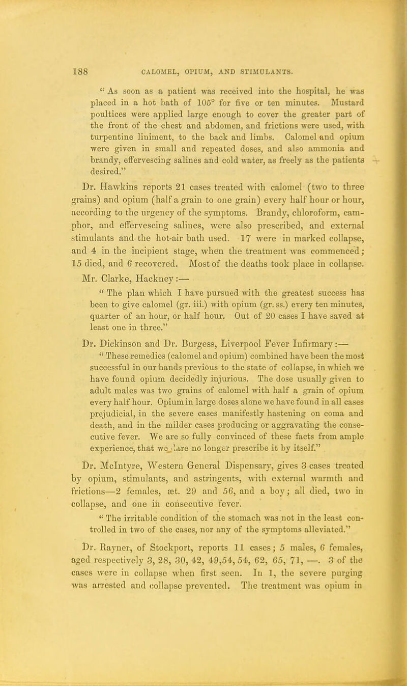  As soon as a patient was received into the hospital, he was placed in a hot bath of 105° for five or ten minutes. Mustard poultices were applied large enough to cover the greater part of the fi'ont of the chest and abdomen, and frictions were used, with turpentine liniment, to the back and limbs. Calomel and opiiun were given in small and repeated doses, and also ammonia and brandy, effervescing salines and cold water, as freely as the patients desired. Dr. Hawkins reports 21 cases treated with calomel (two to three grains) and opium (half a grain to one grain) every half hour or hour, according to the urgency of the symptoms. Brand}', chloroform, cam- phor, and effervescing salines, were also prescribed, and external stimulants and the hot-air bath used. 17 were in marked collapse, and 4 in the incipient stage, when the treatment was commenced; 15 died, and 6 recovered. Most of the deaths took place in collapse. Mr. Clarke, Hackney :—  The plan which I have pursued with the greatest success has been to give calomel (gr. iii.) with opium (gr. ss.) every ten minutes, quarter of an hour, or half hour. Out of 20 cases I have saved at least one in three. Dr. Dickinson and Dr. Burgess, Liverpool Fever Infirmary:—  These remedies (calomel and opium) combined have been the most successful in our hands previous to the state of collapse, in which we have found opium decidedly injurious. The dose usually given to adult males was two grains of calomel with half a grain of opium every half hour. Opium in large doses alone we have found in all cases prejudicial, in the severe cases manifestly hastening on coma and death, and in the milder cases producing or aggravating the conse- cutive fever. We are so fully convinced of these facts from ample experience, that wcjlare no longer prescribe it by itself. Dr. Mclntyre, Western General Dispensary, gives 3 cases treated by opium, stimulants, and astringents, with e.xternal warmth and frictions—2 females, set. 29 and 56, and a boy; all died, two in collapse, and one in consecutive fever.  The irritable condition of the stomach was not in the least con- trolled in two of the cases, nor any of the symptoms alleviated. Dr. Rayner, of Stockport, reports 11 cases; 5 males, G females, aged respectively 3, 28, 30, 42, 49,54,54, 62, 65, 71, —• 3 of the cases were in collapse when first seen. In 1, the severe purging was arrested and collapse prevented. Tiie treatment was opium in