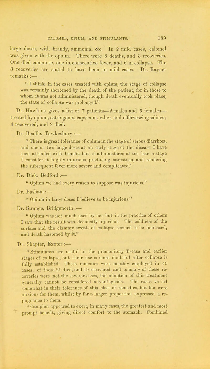 large doses, with brandy, ammonia, &c. In 2 mild cases, calomel was given Avitli the opium. There were 8 deaths, and 3 recoveries. One died comatose, one in consecutive fever, and 6 in collapse. The 3 recoveries are stated to have been in mild cases. Dr. Kayner remarks:—  I think in the cases treated with opium, the stage of collapse ■was certainly shortened by the death of the patient, for in those to whom it was not administered, though death eventually took place, the state of collapse was prolonged. Dr. Hawkins gives a list of 7 patients—2 males and 5 females— treated by opium, astringents, capsicum, ether, and effervescing salines; 4 recovered, and 3 died. Dr. Beadle, Tewkesbury :—  There is great tolerance of opium in the stage of serous diarrhoea, and one or two large doses at an early stage of the disease I have seen attended with benefit, but if administered at too late a stage I consider it highly injurious, producing narcotism, and rendering the subsequent fever more severe and complicated. Dr. Dick, Bedford :—  Opium we had every reason to suppose was injurious. Dr. Basham: —  Opium in large doses I believe to be injurious. Dr. Strange, Bridgenortli:—  Opium was not much used by me, but in the practice of others I saw that the result was decidedly injurious. The coldness of the surface and the clammy sweats of collapse seemed to be increased, and death hastened by it. Dr. Shapter, Exeter:—  Stimulants are useful in the premonitory disease and earlier stages of collapse, but their use is more doubtful after collapse is fully established. These remedies were notably employed in 40 cases: of these 21 died, and 19 recovered, and as many of these re- coveries were not the severer cases, the adoption of this treatment generally cannot be considered advantageous. The cases varied somewhat in their tolerance of this class of remedies, but few were anxious for them, whilst by far a larger proportion expressed a re- pugnance to them.  Camphor appeared to exert, in many cases, the greatest and most prompt benefit, giving direct comfort to the stomach, Combined