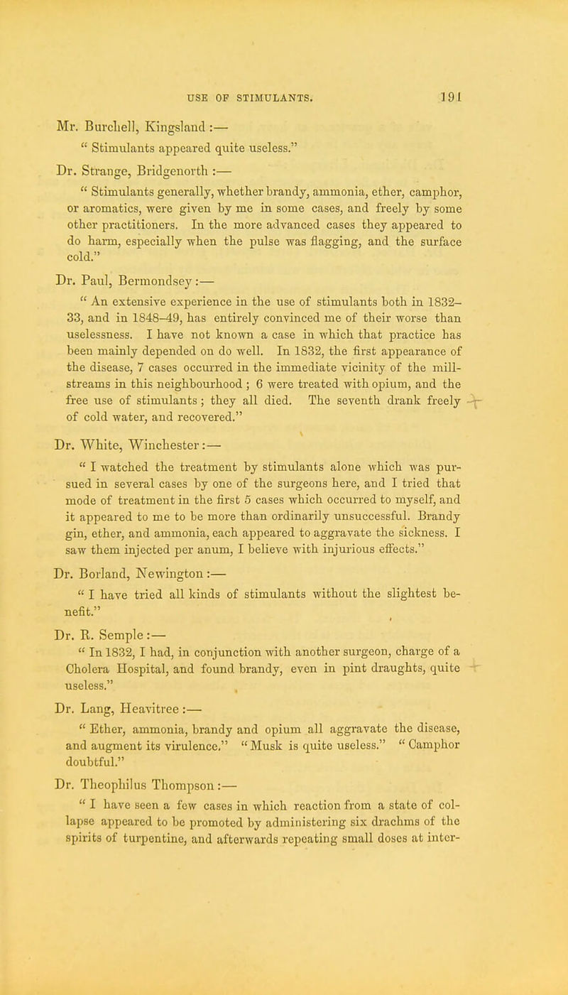 Mr. Burcliell, Kingsland :—  Stimulants appeared quite useless. Dr. Strange, Bridgenorth :—  Stimulants generally, whether brandy, ammonia, ether, camphor, or aromatics, were given by me in some cases, and freely by some other practitioners. In the more advanced cases they appeared to do harm, especially when the pulse was flagging, and the surface cold. Dr. Paul, Bermondsey:—  An extensive experience in the use of stimulants both in 1832- 33, and in 1848-49, has entirely convinced me of their worse than uselessness. I have not known a case in which that practice has been mainly depended on do well. In 1832, the first appearance of the disease, 7 cases occurred in the immediate vicinity of the mill- streams in this neighbourhood ; 6 were treated with opium, and the free use of stimulants; they all died. The seventh drank freely of cold water, and recovered. Dr. White, Winchester:—  I watched the treatment by stimulants alone which was pur- sued in several cases by one of the surgeons here, and I tried that mode of treatment in the first 5 cases which occurred to myself, and it appeared to me to be more than ordinarily unsuccessful. Brandy gin, ether, and ammonia, each appeared to aggravate the sickness. I saw them injected per anum, I believe with injurious effects. Dr. Borland, Newington :—  I have tried all kinds of stimulants without the slightest be- nefit. Dr. R. Semple :—  In 1832, I had, in conjunction with another surgeon, charge of a Cholera Hospital, and found brandy, even in pint draughts, quite useless. Dr. Lang, Heavitree :—  Ether, ammonia, brandy and opium all aggravate the disease, and augment its virulence.  Musk is quite useless.  Camphor doubtful. Dr. Theophilus Thompson:—  I have seen a few cases in which reaction from a state of col- lapse appeared to be promoted by administering six drachms of the spirits of turpentine, and afterwards repeating small doses at inter-