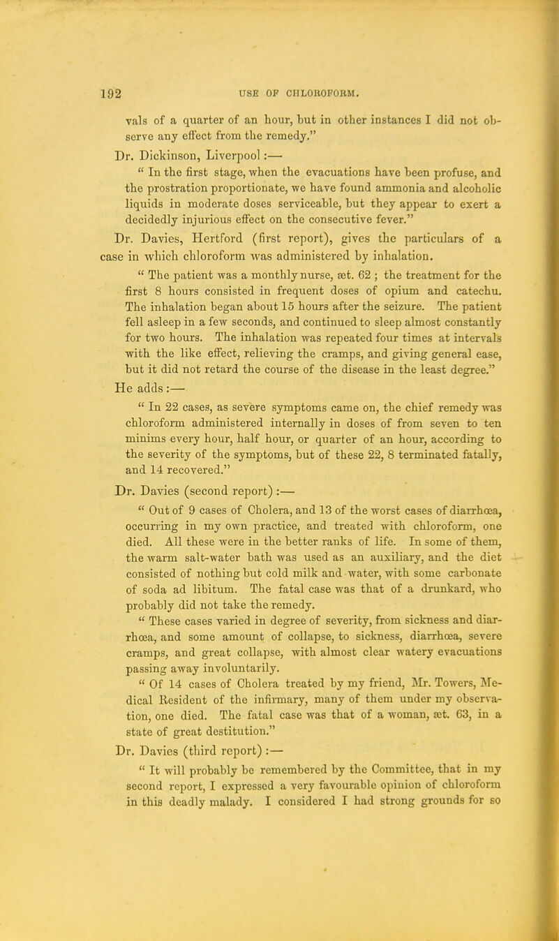 vals of a quarter of an hour, but in other instances I did not ob- serve any effect from the remedy, Dr, Dickinson, Liverpool:— In the first stage, when the evacuations have been profuse, and the prostration proportionate, we have found ammonia and alcoholic liquids in moderate doses serviceable, but they appear to exert a decidedly injurious effect on the consecutive fever. Dr. Davies, Hertford (first report), gives the particulars of a case in vv^hich chloroform was administered by inhalation. The patient was a monthly nurse, aet. 62 ; the treatment for the first 8 hours consisted in frequent doses of opium and catechu. The inhalation began about 15 hours after the seizure. The patient fell asleep in a few seconds, and continued to sleep almost constantly for two hours. The inhalation was repeated four times at intervals with the like efiect, relieving the cramps, and giving general ease, but it did not retard the course of the disease in the least degree. He adds:— In 22 cases, as severe symptoms came on, the chief remedy was chloroform administered internally in doses of from seven to ten minims every hour, half hour, or quarter of an hour, according to the severity of the symptoms, but of these 22, 8 terminated fatally, and 14 recovered. Dr. Davies (second report) :— Out of 9 cases of Cholera, and 13 of the worst cases of diarrhoea, occurring in my own practice, and treated with chloroform, one died. All these were in the better ranks of life. In some of them, the warm salt-water bath was used as an auxiliary, and the diet consisted of nothing but cold milk and water, with some carbonate of soda ad libitum. The fatal case was that of a drunkard, who probably did not take the remedy. These cases varied in degree of severity, from sickness and diar- rhoea, and some amount of collapse, to sickness, diarrhoea, severe cramps, and great collapse, with almost clear watery evacuations passing away involuntarily. Of 14 cases of Cholera treated by my friend, llr. Towers, Me- dical Resident of the infirmary, many of them under my observa- tion, one died. The fatal case was that of a woman, £et. 63, in a state of great destitution. Dr. Davies (third report) :— It will probably be remembered by the Committee, that in my second report, I expressed a very favourable opinion of chloroform in this deadly malady. I considered I had strong grounds for so