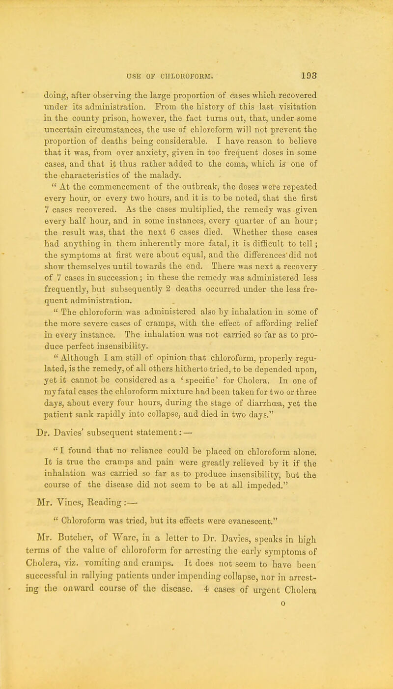 doing, after observing the large proportion of cases which recovered under its administration. From the history of this last visitation in the county prison, however, the fact turns out, that, under some uncertain circumstances, the use of chloroform will not prevent the proportion of deaths being considerable. I have reason to believe that it was, from over anxiety, given in too frecjuent doses in some cases, and that it thus rather added to the coma, which is one of the characteristics of the malady.  At the commencement of the outbreak, the doses were repeated every hour, or every two hours, and it is to be noted, that the first 7 cases recovered. As the cases multiplied, the remedy was given every half hour, and in some instances, every quarter of an hour; the result was, that the next 6 cases died. Whether these cases had anything in them inherently more fatal, it is difficult to tell; the symptoms at first were about equal, and the differences' did not show themselves until towards the end. There was next a recovery of 7 cases in succession; in these the remedy was administered less frequently, but subsequently 2 deaths occurred under the less fre- quent administration.  The chloroform was administered also by inhalation in some of the more severe cases of cramps, with the effect of affording relief in every instance. The inhalation was not carried so far as to pro- duce perfect insensibility.  Although I am still of opinion that chloroform, properly regu- lated, is the remedy, of all others hitherto tried, to be depended upon, yet it cannot be considered as a 'specific' for Cholera. In one of my fatal cases the chloroform mixture had been taken for two or three days, about every four hours, during the stage of diarrhoea, yet the patient sank rapidly into collapse, and died in two days. Dr. Davies' subsequent statement: —  I found that no reliance could be placed on chloroform alone. It is true the cramps and pain were greatly relieved by it if the inhalation was carried so far as to produce insensibility, but the course of the disease did not seem to be at all impeded. Mr. Vines, Reading :—  Chloroform was tried, but its effects were evanescent. Mr. Butcher, of Ware, in a letter to Dr. Davies, speaks in high terms of the value of cliloroform for arresting the early symptoms of Cholera, viz. vomiting and cramps. It does not seem to have been successful in rallying patients under impending collapse, nor in arrest- ing the onward course of the disease. 4 cases of urgent Cholera 0