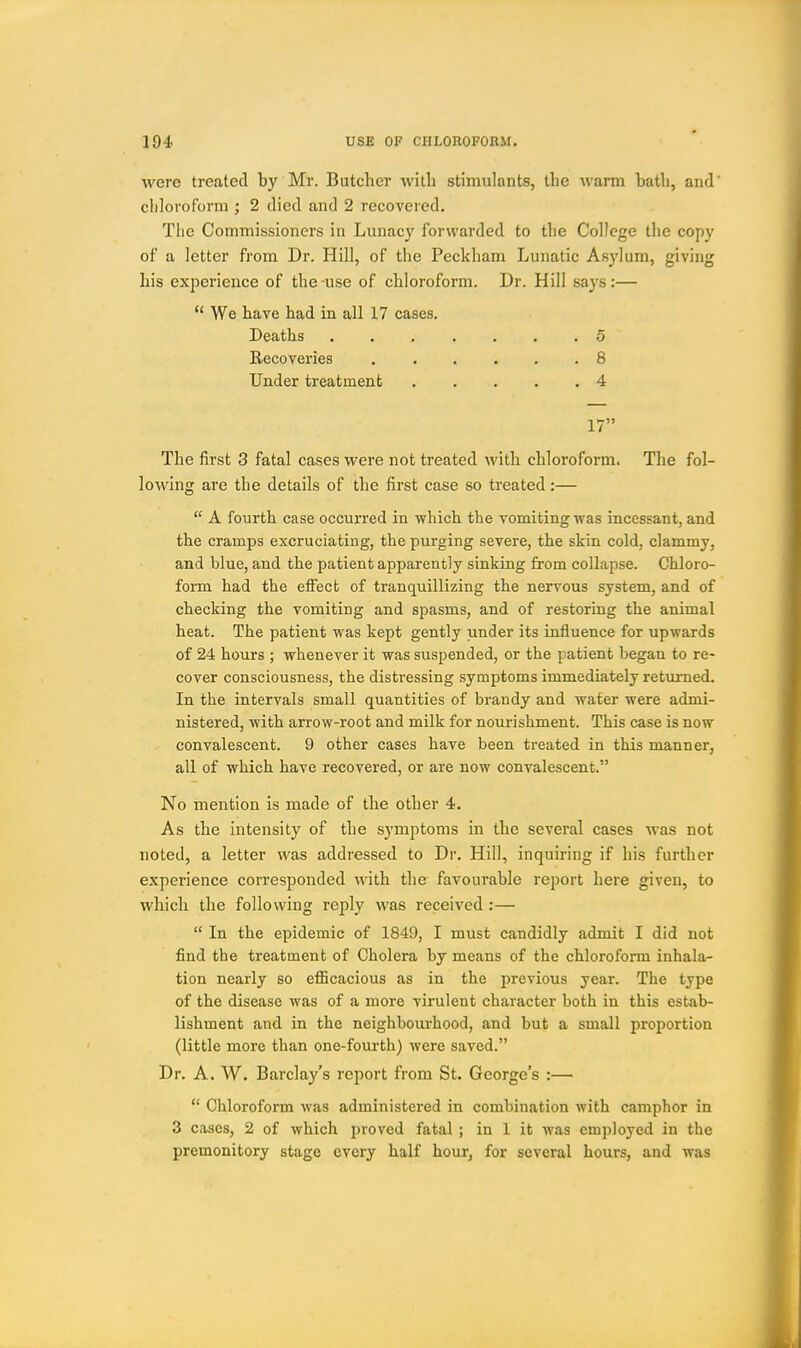 were treated by Mr. Butcher with stimulants, the warm bath, and' chloi'oforra ; 2 died and 2 recovered. The Commissioners in Lunacy forwarded to the College the copy of a letter from Dr. Hill, of the Peckham Lunatic Asylum, giving his experience of the-use of chloroform. Dr. Hill says:—  We have had in all 17 cases. Deaths 5 Recoveries 8 Under treatment 4 17 The first 3 fatal cases were not treated with chloroform. The fol- lowing are the details of the first case so treated:—  A fourth case occurred in which the vomiting was incessant, and the cramps excruciating, the purging severe, the skin cold, clammy, and blue, and the patient apparently sinking from collapse. Chloro- form had the effect of tranquillizing the nervous system, and of checking the vomiting and spasms, and of restoring the animal heat. The patient was kept gently under its influence for upwards of 24 hours ; whenever it was suspended, or the patient began to re- cover consciousness, the distressing symptoms immediately returned. In the intervals small quantities of brandy and water were admi- nistered, with arrow-root and milk for nourishment. This case is now convalescent. 9 other cases have been treated in this manner, all of which have recovered, or are now convalescent. No mention is made of the other 4. As the intensity of the symptoms in the several cases was not noted, a letter was addressed to Dr. Hill, inquiring if his further experience corresponded with the favourable report here given, to which the following reply was received :—  In the epidemic of 1849, I must candidly admit I did not find the treatment of Cholera by means of the chloroform inhala- tion nearly so efficacious as in the previous year. The type of the disease was of a more virulent character both in this estab- lishment and in the neighboiu'hood, and but a small proportion (little more than one-fourth) were saved. Dr. A. W. Barclay's report from St. George's :—  Chloroform was administered in combination with camphor in 3 cases, 2 of which proved fatal ; in 1 it was employed in the premonitory stage every half hour, for several hours, and was