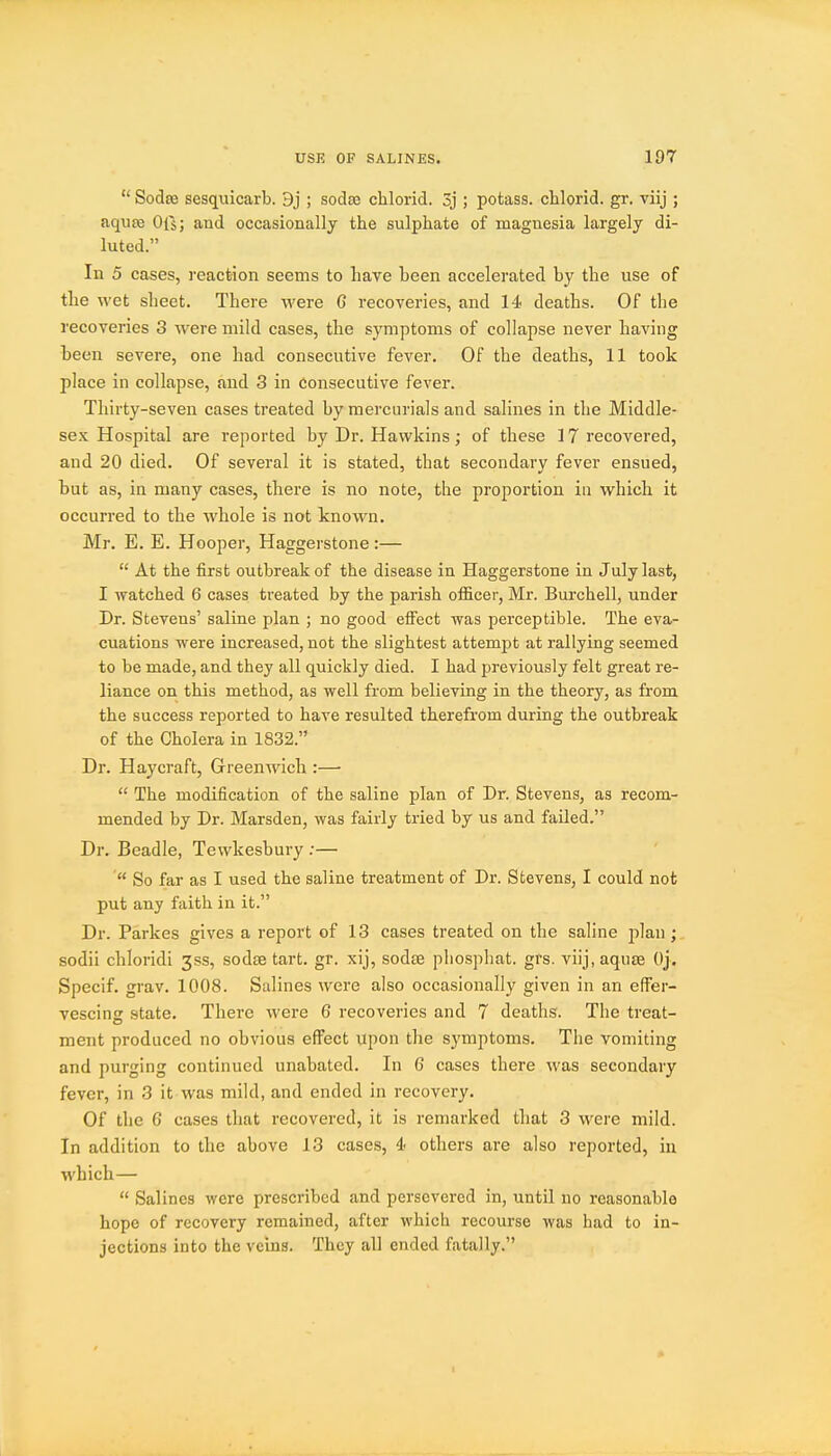  Sodae sesquicarb. 9j ; sodae chlorid. 3j ; potass, chlorid. gr. viij ; aqiite Ofs; and occasionally the sulphate of magnesia largely di- luted. In 5 cases, reaction seems to have been accelerated by the use of the wet sheet. There were 6 recoveries, and 14 deaths. OF the recoveries 3 were mild cases, the symptoms of collapse never having been severe, one had consecutive fever. Of the deaths, 11 took place in collapse, and 3 in Consecutive fever. Thirty-seven cases treated by mercurials and salines in the Middle- sex Hospital are reported by Dr. Hawkins; of these 17 recovered, and 20 died. Of several it is stated, that secondary fever ensued, but as, in many cases, there is no note, the proportion in which it occurred to the whole is not known. Mr. E. E. Hooper, Haggerstone :—  At the first outbreak of the disease in Haggerstone in July last, I watched 6 cases treated by the parish officer, Mr. Burchell, under Dr. Stevens' saline plan ; no good elFect was perceptible. The eva- cuations were increased, not the slightest attempt at rallying seemed to be made, and they all quickly died. I had previously felt great re- liance on this method, as well from believing in the theory, as from the success reported to have resulted therefrom during the outbreak of the Cholera in 1832. Dr. Haycraft, Greenwich :—  The modification of the saline plan of Dr. Stevens, as recom- mended by Dr. Marsden, was fairly tried by us and failed. Dr. Beadle, Tewkesbury :—  So far as I used the saline treatment of Dr. Stevens, I could not put any faith in it. Dr. Parkes gives a report of 13 cases treated on the saline plan sodii chloridi 3ss, sodse tart. gr. xij, sodse pliosphat. grs. viij, aquae Oj. Specif, grav. 1008. Salines were also occasionally given in an effer- vescing state. There were 6 recoveries and 7 deaths. The treat- ment produced no obvious effect upon the symptoms. The vomiting and purging continued unabated. In 6 cases there was secondary fever, in 3 it was mild, and ended in recovery. Of the 6 cases that recovered, it is remarked that 3 were mild. In addition to the above 13 cases, 4> others are also reported, in which—  Salines were prescribed and persevered in, until no reasonable hope of recovery remained, after which recourse was had to in- jections into the veins. They all ended fatally.