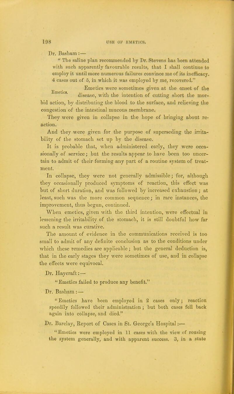 Dr. Basliam:—  The saline plan recommended by Dr. Stevens has been attended with such apparently favourable results, that I shall continue to employ it until more numerous failures convince me of its inefficacy. 4 cases out of 5, in which it was employed by me, recovered. ^ ^. Emetics were sometimes given at tlie onset of tlje disease, with the intention of cutting short tlie mor- bid action, by distributing the blood to the surface, and relieving the congestion of the intestinal mucous membrane. They were given in collapse in the hope of bringing about re- action. And they were given for the purpose of superseding the irrita- bility of the stomach set up by the disease. It is probable that, when administered early, they were occa- sionally of service; but the results appear to have been too uncer- tain to admit of their forming any part of a routine system of treat- ment. In collapse, they were not generally admissible; for, although they occasionally produced symptoms of reaction, this effect was but of short duration, and was followed by increased exhaustion ; at least, such was the more common sequence; in rare instances, the improvement, thus begun, continued. When emetics, given with the third intention, were effectual in lessening the irritability of the stomach, it is still doubtful how far such a result was curative. The amount of evidence in the communications received is too small to admit of any definite conclusion as to the conditions under which these remedies are applicable; but the general deduction is, that in the early stages they were sometimes of use, and in collapse the effects were equivocal. Dr. Haycraft: —  Emetics failed to produce any benefit. Dr. Basham: — Emetics have been employed in 2 cases only; reaction speedily followed their administration j but both cases fell back again into collapse, and died. Dr, Barclay, Report of Cases in St. George's Hospital:— Emetics were employed in 11 cases with the view of rousing the system generally, and with apparent success. 3, in a state