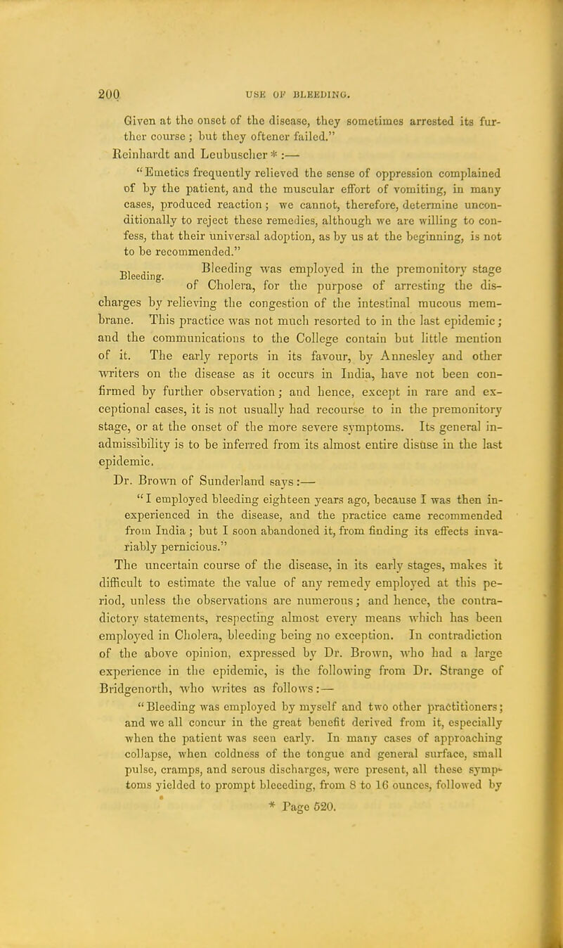 Given at tlio onset of the disease, they sometimes arrested its fur- ther course ; but they oftencr failed. Reinhardt and Leuhusclier * :— Emetics frequently relieved the sense of oppression complained of by the patient, and the muscular effort of vomiting, in many cases, jDroduced reaction ; we cannot, therefore, determine uncon- ditionally to reject these remedies, although we are willing to con- fess, that their universal adoption, as by us at the beginning, is not to be recommended. Bleeding Bleeding was employed in the premonitory stage of Cholera, for the purpose of arresting the dis- charges by relieving the congestion of the intestinal raucous mem- brane. This practice was not much resorted to in the last epidemic; and the communications to the College contain but little mention of it. The early reports in its favour, by Annesley and other writers on the disease as it occurs in India, have not been con- firmed by further observation; and hence, except in rare and ex- ceptional cases, it is not usually had recourse to in the premonitory stage, or at the onset of the more severe symptoms. Its general in- admissibility is to be inferred from its almost entire disUse in the last epidemic. Dr. Brown of Sunderlami says:— I employed bleeding eighteen year.<3 ago, because I was then in- experienced in the disease, and the practice came recommended from India ; but I soon abandoned it, from finding its effects inva- riably pernicious. The uncertain course of the disease, in its early stages, makes it difficult to estimate the value of any remedy employed at this pe- riod, unless the observations are numerous; and hence, the contra- dictory statements, respecting almost every means which has been employed in Cholera, bleeding being no exception. In contradiction of the above opinion, expressed by Dr. Brown, who had a large experience in the epidemic, is the following from Dr. Strange of Bridgenorth, who writes as follows:— Bleeding was employed by myself and two other practitioners; and we all concur in the great benefit derived from it, especially when the patient was seen early. In many cases of approaching collapse, when coldness of the tongue and general surface, small pulse, cramps, and serous discharges, were present, all these symp- toms yielded to prompt bleeeding, from 8 to 16 ounces, followed by * Page 620.