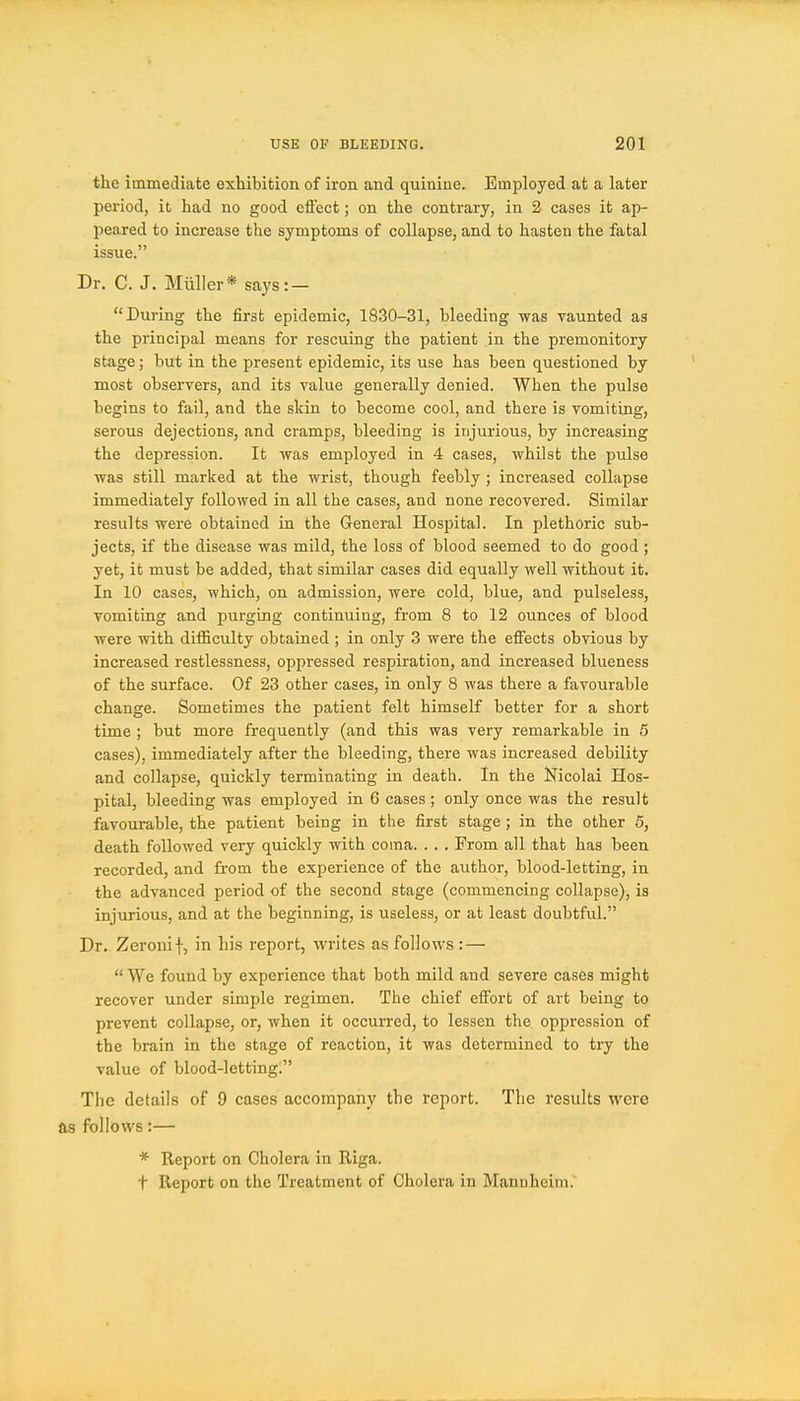 the immediate exhibition of iron and quinine. Employed at a later period, it had no good effect; on the contrary, in 2 cases it ap- peared to increase the symptoms of collapse, and to hasten the fatal issue. Dr. C. J. Miiller* says: — During the first epidemic, 1830-31, bleeding was vaunted as the principal means for rescuing the patient in the premonitory stage; but in the jpresent epidemic, its use has been questioned by most observers, and its value generally denied. When the pulse begins to fail, and the skin to become cool, and there is vomiting, serous dejections, and cramps, bleeding is injurious, by increasing the depression. It was employed in 4 cases, whilst the pulse was still marked at the wrist, though feebly ; increased collapse immediately followed in all the cases, and none recovered. Similar results were obtained in the General Hospital. In plethoric sub- jects, if the disease was mild, the loss of blood seemed to do good ; yet, it must be added, that similar cases did equally well without it. In 10 cases, which, on admission, were cold, blue, and pulseless, vomiting and purging continuing, from 8 to 12 ounces of blood were with difficulty obtained ; in only 3 were the effects obvious by increased restlessness, oppressed respiration, and increased blueness of the surface. Of 23 other cases, in only 8 was there a favourable change. Sometimes the patient felt himself better for a short time ; but more frequently (and this was very remarkable in 5 cases), immediately after the bleeding, there was increased debility and collapse, quickly terminating in death. In the Nicolai Hos- pital, bleeding was employed in 6 cases ; only once was the result favourable, the patient being in the first stage; in the other 5, death followed very quickly with coma. . . . From all that has been recorded, and from the experience of the author, blood-letting, in the advanced period of the second stage (commencing collapse), is injurious, and at the beginning, is useless, or at least doubtful. Dr. Zeronif, in his report, writes as follows :—  We found by experience that both mild and severe cases might recover under simple regimen. The chief effort of art being to prevent collapse, or, when it occurred, to lessen the oppression of the brain in the stage of reaction, it was determined to try the value of blood-letting. The details of 9 cases accompany the report. The results were as follows:— * Report on Cholera in Riga. t Report on the Treatment of Cholera in Mannheim.