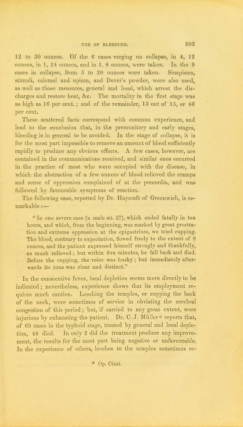 12 to 30 ounces. Of the 6 cases verging on collapse, in 4, 12 ounces, in 1, 24 ounces, and in 1, 8 ounces, were taken. In tlie 9 cases in collapse, from 5 to 20 ounces were taken. Sinapisms, stimuli, calomel and opium, and Dover's powder, were also used, as well as those measures, general and local, which arrest the dis- charges and restore heat, &c. The mortality in the first stage was as high as 16 per cent,; and of the remainder, 13 out of 15, or 86 per cent. These scattered facts correspond with common experience, and lead to the conclusion that, in the premonitory and early stages, bleeding is in general to be avoided. In the stage of collapse, it is for the most part impossible to remove an amount of blood sufficiently rapidly to produce any obvious effects. A few cases, however, are contained in the communications received, and similar ones occurred in the practice of most who were occupied with the disease, in which the abstraction of a few ounces of blood relieved the cramps and sense of oppression complained of at the precordia, and was followed by favourable symptoms of reaction. The follomng case, reported by Dr. Haycraft of Greenwich, is re- markable :—  la one severe case (a male set. 27), which ended fatally in ten hours, and which, from the beginning, was marked by great prostra- tion and extreme oppression at the epigastrium, we tried cupping. The blood, contrary to expectation, flowed freely to the extent of 8 ounces, and the patient expressed himself strongly and thankfully, as much relieved ; but within five minutes, he fell back and died. Before the cupping, the voice was husky ; but immediately after- wards its tone was clear and distinct. In the consecutive fever, local depletion seems more directly to be indicated; nevertheless, experience shows that its employment re- quires much caution. Leeching the temples, or cupping the back of the neck, v/ere sometimes of service in obviating the cerebral congestion of this period; but, if carried to any great extent, were injurious by exhausting the patient. Dr, C. J. Miiller* reports that, of 09 cases in the typhoid stage, treated by general and local deple- tion, 48 died. In only 2 did the treatment produce any improve- ment, the results for the most part being negative or unfavourable. In the experience of others, leeches to the temples sometimes re- * Op. Citat.