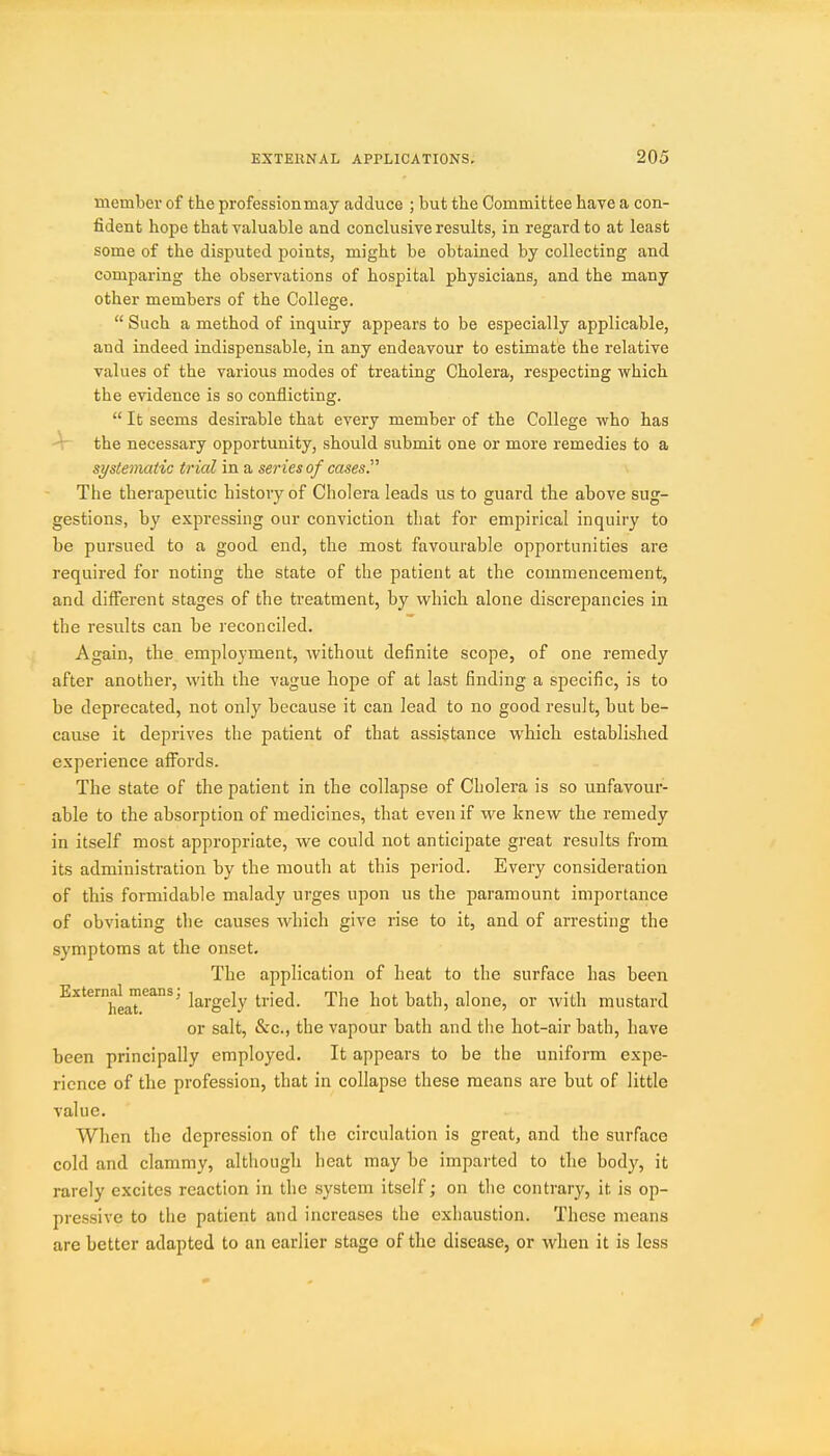 member of the professionmay adduce ; but the Committee have a con- fident hope that valuable and conclusive results, in regard to at least some of the disputed points, might be obtained by collecting and comparing the observations of hospital physicians, and the many other members of the College.  Such a method of inquiry appears to be especially applicable, and indeed indispensable, in any endeavour to estimate the relative values of the various modes of treating Cholera, respecting which the evidence is so conflicting.  It seems desirable that every member of the College who has -V the necessary opportunity, should submit one or more remedies to a systematic tr ial in a series of cases. Tiie therapeutic history of Cholera leads us to guard the above sug- gestions, by expressing our conviction that for empirical inquiry to be pursued to a good end, the most favourable opportunities are required for noting the state of the patient at the commencement, and different stages of the treatment, by which alone discrepancies in the results can be reconciled. Again, the employment, without definite scope, of one remedy after another, with the vague hope of at last finding a specific, is to be deprecated, not only because it can lead to no good result, but be- cause it deprives the patient of that assistance which established experience affords. The state of the patient in the collapse of Cholera is so unfavour- able to the absorption of medicines, that even if we knew the remedy in itself most appropriate, we could not anticipate great results from its administration by the mouth at this period. Every consideration of this formidable malady urges upon us the paramount importance of obviating the causes which give rise to it, and of arresting the symptoms at the onset. The application of heat to the surface has been Externaljiieans, ]g^j.ggjy t^jed. The hot bath, alone, or Avith mustard or salt, &c., the vapour bath and the hot-air bath, have been principally employed. It appears to be the uniform expe- rience of tlie profession, that in collapse these means are but of little value. When the depression of the circulation is great, and the surface cold and clammy, although heat may be impai'tcd to the body, it rarely excites reaction in the system itself; on the contrary, it is op- pressive to the patient and increases the exhaustion. These means are better adapted to an earlier stage of the disease, or when it is less