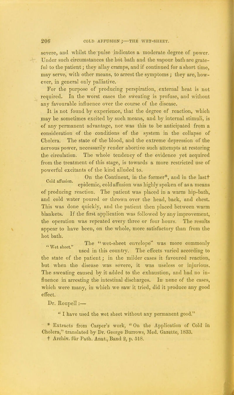 severe, and whilst the pulse indicates a moderate degree of power. Under such circumstances the hot hath and the vapour bath are grate- ful to the patient; they allay cramps, and if continued for a short time, may serve, with other means, to arrest the symptoms ; they are, how- ever, in general only palliative. For the purpose of producing perspiration, external heat is not required. In the worst cases the sweating is profuse, and without any favourable influence over the course of the disease. It is not found by experience, that the degree of reaction, which may be sometimes excited by such means, and by internal stimuli, is of any permanent advantage, nor was this to be anticipated from a consideration of the conditions of the system in the collapse of Cholera. The state of the blood, and the extreme depression of the nervous power, necessarily render abortive such attempts at restoring the circulation. The whole tendency of the evidence yet acquired from the treatment of this stage, is towards a more restncted use of powerful excitants of the kind alluded to. C Id aff ■ Continent, in the former*, and in the lastt epidemic, cold affusion was highly spoken of as a means of producing reaction. The patient was placed in a warm hip-bath, and cold water poured or thrown over the head, back, and chest. This was done quickly, and the patient then placed between warm blankets. If the first application was followed by any improvement, the operation was repeated every three or four hours. The results appear to have been, on the whole, more satisfactory than from the hot bath. The  wet-sheet envelope was more commonly  Wet sheet. used in this country. The efli'ects varied according to the state of the patient; in the milder cases it favoured reaction, but when the disease was severe, it was useless or injurious. The sweating caused by it added to the exhaustion, and had no in- fluence in arresting the intestinal discharges. In none of the cases, which were many, in which we saw it tried, did it produce any good efi'ect. Dr. Eoupcll:—  I have used the wet sheet without any permanent good. * Extracts from Casper's work,  On the Application of Cold in Cholera, translated by Dr. George Burrows, Med. Gazette, 1833. t Archiv. fiir Path. Anat., Band 2, p. 518.
