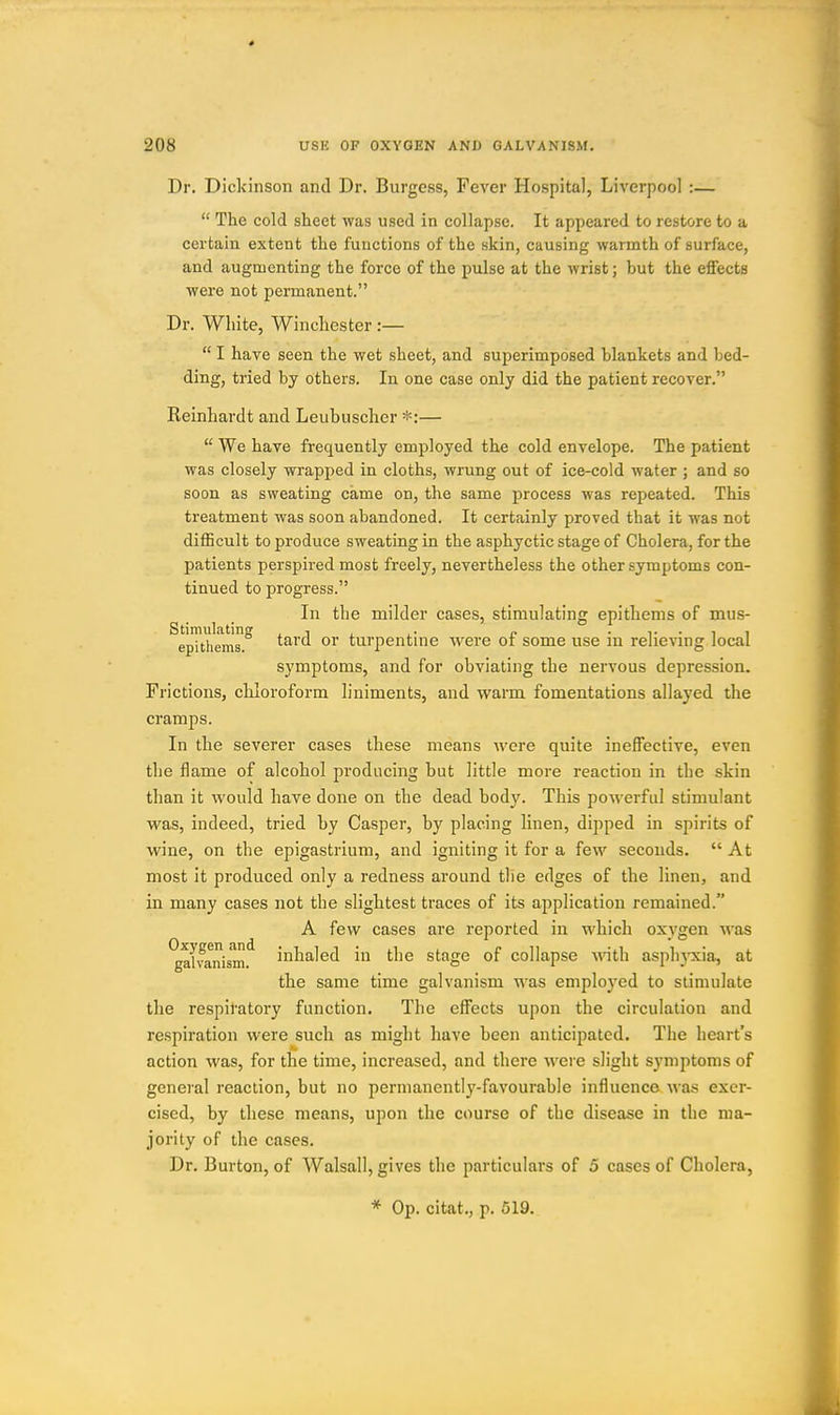 Dr. Dickinson and Dr. Burgess, Fever Hospital, Liverpool :—  The cold sheet was used in collapse. It appeared to restore to a certain extent the functions of the skin, causing warmth of surface, and augmenting the force of the pulse at the wrist; but the effects were not permanent. Dr. White, Wincliester:—  I have seen the wet sheet, and superimposed blankets and bed- ding, tried by others. In one case only did the patient recover. Keinhardt and Leubuscher *:—  We have frequently employed the cold envelope. The patient was closely wrapped in cloths, wrung out of ice-cold water ; and so soon as sweating came on, the same process was repeated. This treatment was soon abandoned. It certainly proved that it was not difficult to produce sweating in the asphyctic stage of Cholera, for the patients perspired most freely, nevertheless the other symptoms con- tinued to progress. In the milder cases, stimulating epithems of mus- ^rpTtli'rms.^ tard or turpentine were of some use in relieving local symptoms, and for obviating the nervous depression. Frictions, chloroform liniments, and warm fomentations allayed the cramps. In the severer cases these means were quite ineffective, even the flame of alcohol producing but little more reaction in the skin than it would have done on the dead body. This powerful stimulant was, indeed, tried by Casper, by placing linen, dipped in spirits of wine, on the epigastrium, and igniting it for a few seconds.  At most it produced only a redness around the edges of the linen, and in many cases not the slightest traces of its application remained. A few cases are reported in which oxygen was ^ai'vanisin'^ inhaled in the stage of collapse mth asphyxia, at the same time galvanism was employed to stimulate the respiratory function. The effects upon the circulation and respiration were such as might have been anticipated. The heart's action was, for the time, increased, and there were slight symptoms of general reaction, but no permanentlj'-favourable influence was exer- cised, by these means, upon the course of the disease in the ma- jority of the cases. Dr. Burton, of Walsall, gives the particulars of 5 cases of Cholera, * Op. citat., p. 519.