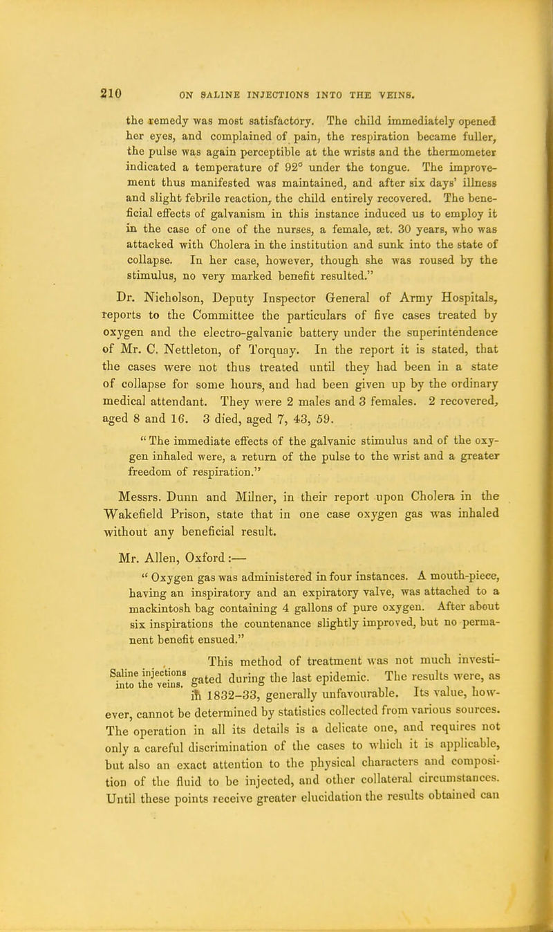 the remedy was most satisfactory. The child immediately opened her eyes, and complained of pain, the respiration became fuller, the pulse was again perceptible at the wrists and the thermometer indicated a temperature of 92° under the tongue. The improve- ment thus manifested was maintained, and after six days' illness and slight febrile reaction, the child entirely recovered. The bene- ficial efiects of galvanism in this instance induced us to employ it in. the case of one of the nurses, a female, a;t. 30 years, who was attacked with Cholera in the institution and sunk into the state of collapse. In her case, however, though she was roused by the stimulus, no very marked benefit resulted. Dr. Nicholson, Deputy Inspector General of Army Hospitals, reports to the Committee the particulars of five cases treated by oxygen and the electro-galvanic battery under the superintendence of Mr. C. Nettleton, of Torquay. In the report it is stated, that the cases were not thus treated until they had been in a state of collapse for some hours, and had been given up by the ordinary medical attendant. They M'ere 2 males and 3 females. 2 recovered, aged 8 and 16. 3 died, aged 7, 43, 59.  The immediate efiects of the galvanic stimulus and of the oxy- gen inhaled were, a return of the pulse to the wrist and a greater freedom of respiration. Messrs. Dunn and Milner, in their report upon Cholera in the Wakefield Prison, state that in one case oxygen gas was inhaled without any beneficial result. Mr. Allen, Oxford :—  Oxygen gas was administered in four instances. A mouth-piece, having an inspiratory and an expiratory valve, was attached to a mackintosh bag containing 4 gallons of pure oxygen. After about six inspirations the countenance slightly improved, but no perma- nent benefit ensued. This method of treatment was not much investi- Saline injections ^ ^ j j j^^^ epidemic. The results Avere, as into the veins, o''^ o „ „ , i t i i ih 1832-33, generally unfavourable. Its value, how- ever, cannot be determined by statistics collected from various sources. The operation in all its details is a delicate one, and requires not only a careful discrimination of the cases to which it is applicable, but also an exact attention to the physical characters and composi- tion of the fluid to be injected, and other collateral circumstances. Until these points receive greater elucidation the results obtained can