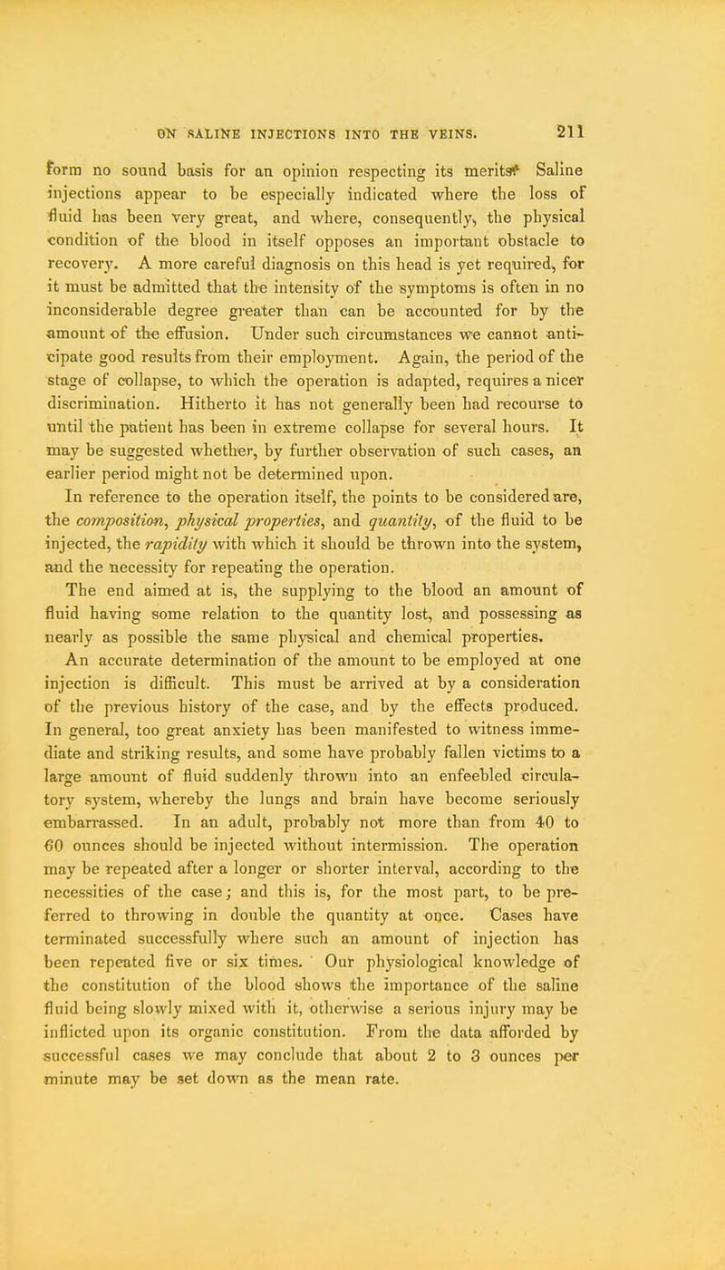 form no sound basis for an opinion respecting its merits^' Saline injections appear to be especially indicated where the loss of fluid has been very great, and where, consequently, the physical condition of the blood in itself opposes an important obstacle to recovery. A more careful diagnosis on this head is yet required, for it must be admitted that the intensity of the symptoms is often in no inconsiderable degree greater than can be accounted for by the amount of the effusion. Under such circumstances we cannot anti- cipate good results from their employment. Again, the period of the stage of collapse, to which the operation is adapted, requires a nicer discrimination. Hitherto it has not generally been had recourse to until the patient has been in extreme collapse for several hours. It may be suggested whether, by further observation of such cases, an earlier period might not be determined upon. In reference to the operation itself, the points to be considered are, the composition, physical properties, and quantity, of the fluid to be injected, the rapidity with which it should be thrown into the system, and the necessity for repeating the operation. The end aimed at is, the supplying to the blood an amount of fluid having some relation to the quantity lost, and possessing as nearly as possible the same physical and chemical properties. An accurate determination of the amount to be employed at one injection is difficult. This must be arrived at by a consideration of the previous history of the case, and by the effects produced. In general, too great anxiety has been manifested to witness imme- diate and striking results, and some have probably fallen victims to a large amount of fluid suddenly thrown into an enfeebled circula- tory .system, whereby the lungs and brain have become seriously embarrassed. In an adult, probably not more than from 40 to 6*0 ounces should be injected without intermission. The operation may be repeated after a longer or shorter interval, according to the necessities of the case; and this is, for the most part, to be pre- ferred to throwing in double the quantity at once. Cases have terminated successfully where such an amount of injection has been repeated five or six tinies. Our physiological knowledge of the constitution of the blood shows the importance of the saline fluid being slowly mixed with it, otherwise a serious injury may be inflicted upon its organic constitution. From the data aff'orded by successful cases we may conclude that about 2 to 3 ounces jier minute may be set down as the mean rate.