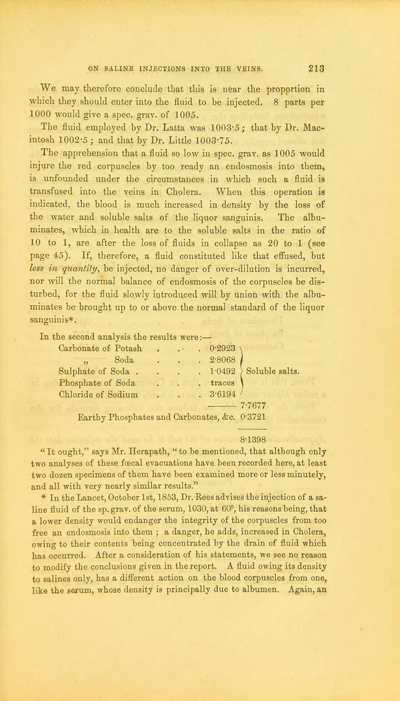 We may therefore conclude that this is near the proportion in which they should enter into the fluid to be injected. 8 parts per 1000 would give a spec. grav. of 1005. The fluid employed by Dr. Latta was 1003-5; that by Dr. Mac- intosh 1002-5 ; and that by Dr. Little 1003-75. The apprehension that a fluid so low in spec. grav. as 1005 would injure the red corpuscles by too ready an endosmosis into them, is unfounded under the circumstances in which such a fluid is transfused into the veins in Cholera. When this operation is indicated, the blood is much increased in density by the loss of the water and soluble salts of the liquor sanguinis. The albu- minates, %vhich in health are to the soluble salts in the ratio of 10 to 1, are after the loss of fluids in collapse as 20 to 1 (see page 45). If, therefore, a fluid constituted like that efi^used, but less in quantify, be injected, no danger of over-dilution is incurred, nor will the normal balance of endosmosis of the corpuscles be dis- turbed, for the fluid slo.wly introduced will by union with the albu- minates be brought up to or above the normal standard of the liquor sanguinis*. In the second analysis the results were:— Carbonate of Potash , . . 0-2923 „ Soda Sulphate of Soda . Phosphate of Soda Chloride of Sodium 2- 8068 1-0492 ) Soluble salts, traces 3- 6194 ' 7-7677 Earthy Phosphates and Carbonates, &c. 0-3721 8-1398  It ought, says Mr. Herapath, to be mentioned, that although only two analyses of these foecal evacuations have been recorded here, at least two dozen specimens of them have been examined more or less minutely, and all with very nearly similar results. * In the Lancet, October 1st, 1853, Dr. Rees advises the injection of a sa- line fluid of the sp. grav. of the serum, 1030, at 60, his reasons being, that a lower density would endanger the integrity of the corpuscles from too free an endosmosis into them ; a danger, ho adds, increased in Cholera, owing to their contents being concentrated by the drain of fluid which has occurred. After a consideration of his statements, we see no reason to modify the conclusions given in the report. A fluid owing its density to salines only, has a different action on the blood corpuscles from one, like the serum, whose density is principally due to albumen. Again, an