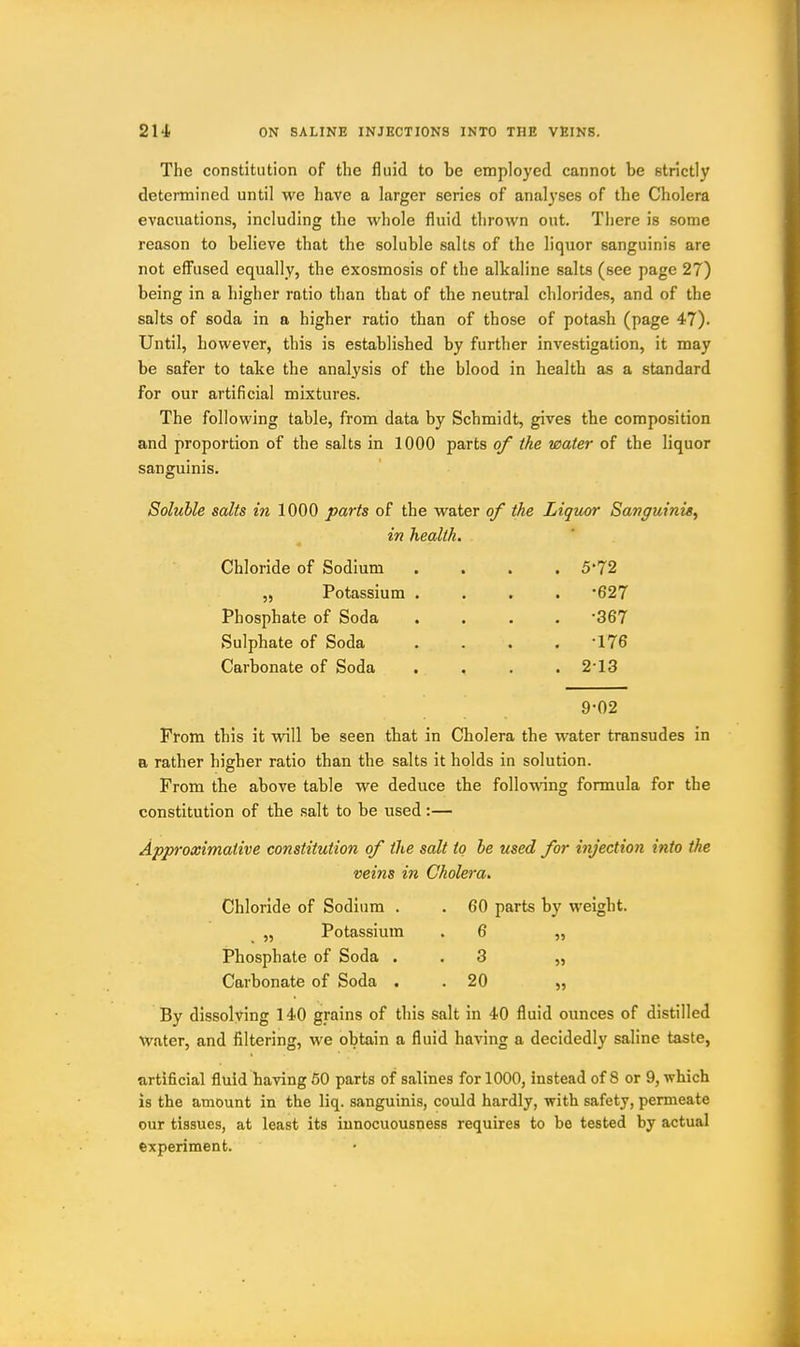 The constitution of the fluid to be employed cannot be strictly determined until we have a larger series of analyses of the Cholera evacuations, including the whole fluid thrown out. There is some reason to believe that the soluble salts of the liquor sanguinis are not effused equally, the exosmosis of the alkaline salts (see page 27) being in a higher ratio than that of the neutral chlorides, and of the salts of soda in a higher ratio than of those of potash (page 47). Until, however, this is established by further investigation, it may be safer to take the analysis of the blood in health as a standard for our artificial mixtures. The following table, from data by Schmidt, gives the composition and proportion of the salts in 1000 parts of the water of the liquor sanguinis. Soluble salts in 1000 parts of the water of the Liquor Sanguinis^ in health. Chloride of Sodium .... 5*72 „ Potassium .... '627 Phosphate of Soda .... 367 Sulphate of Soda . . . . 176 Carbonate of Soda . . . . 213 9-02 From this it will be seen that in Cholera the water transudes in a rather higher ratio than the salts it holds in solution. From the above table we deduce tbe following formula for the constitution of the salt to be used:— Approximative constitution of the salt to he used for injection into the veins in Cholera. Chloride of Sodium . . 60 parts by weight. „ Potassium . 6 „ Phosphate of Soda . . 3 „ Carbonate of Soda . .20 „ By dissolving 140 grains of this salt in 40 fluid ounces of distilled Water, and filtering, we obtain a fluid having a decidedly saline taste, artificial fluid having 60 parts of salines for 1000, instead of 8 or 9, which is the amount in the liq. sanguinis, could hardly, with safety, permeate our tissues, at least its iunocuousness requires to be tested by actual experiment.