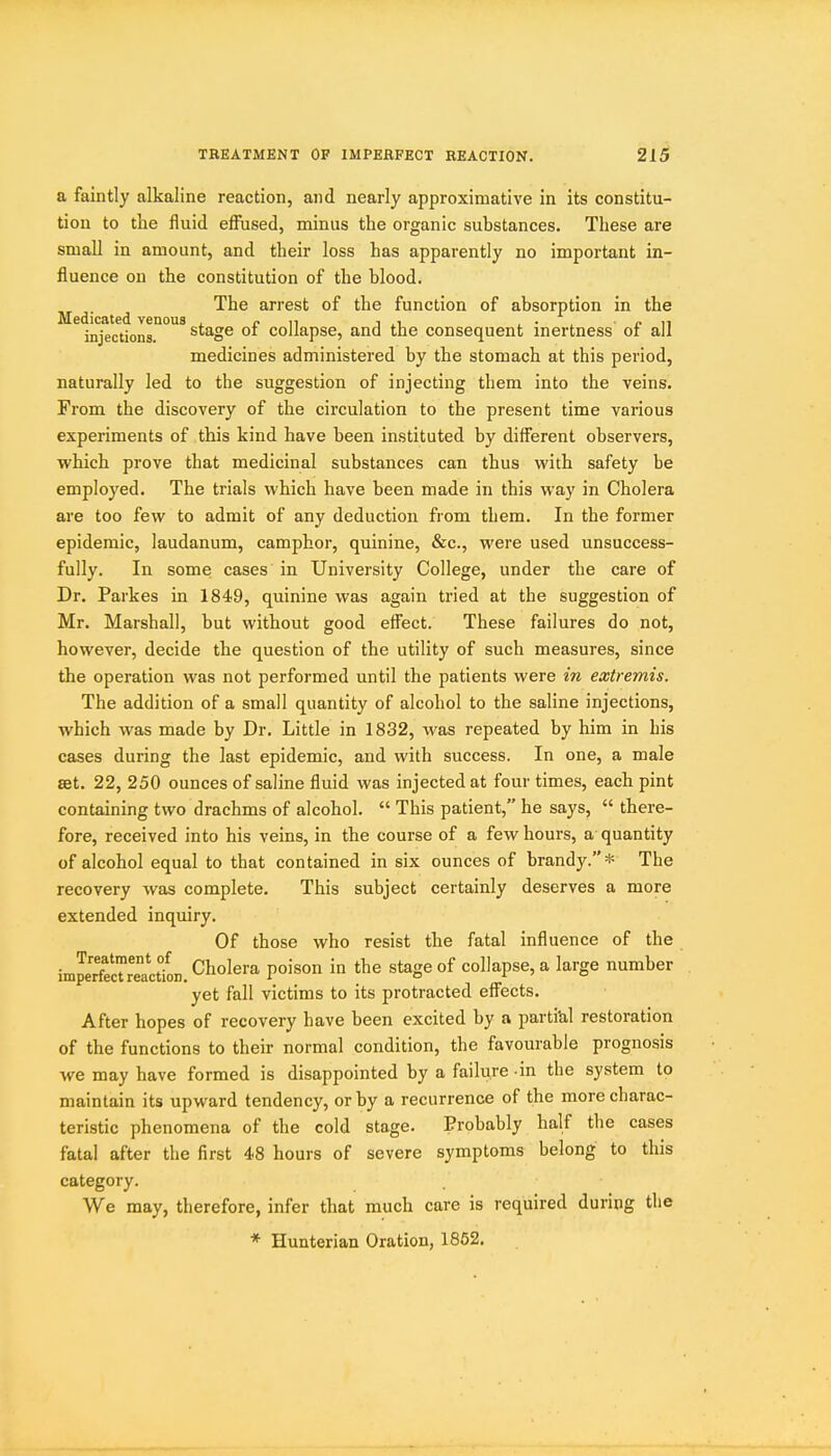 a faintly alkaline reaction, and nearly approximative in its constitu- tion to the fluid effused, minus the organic substances. These are small in amount, and their loss has apparently no important in- fluence ou the constitution of the blood. The arrest of the function of absorption in the Medicated venous , n i ■ • . p n injections. stage 01 collapse, and the consequent inertness or all medicines administered by the stomach at this period, naturally led to the suggestion of injecting them into the veins. From the discovery of the circulation to the present time various experiments of this kind have been instituted by different observers, which prove that medicinal substances can thus with safety be employed. The trials which have been made in this way in Cholera are too few to admit of any deduction from them. In the former epidemic, laudanum, camphor, quinine, &c., were used unsuccess- fully. In some cases in University College, under the care of Dr. Parkes in 1849, quinine was again tried at the suggestion of Mr. Marshall, but without good effect. These failures do not, however, decide the question of the utility of such measures, since the operation was not performed until the patients were in extremis. The addition of a small quantity of alcohol to the saline injections, which was made by Dr. Little in 1832, was repeated by him in his cases during the last epidemic, and with success. In one, a male set. 22, 250 ounces of saline fluid was injected at four times, each pint containing two drachms of alcohol.  This patient, he says,  there- fore, received into his veins, in the course of a few hours, a quantity of alcohol equal to that contained in six ounces of brandy.* The recovery was complete. This subject certainly deserves a more extended inquiry. Of those who resist the fatal influence of the impe'SreactfoD. Cholera poison in the stage of collapse, a large number yet fall victims to its protracted effects. After hopes of recovery have been excited by a parti'al restoration of the functions to their normal condition, the favourable prognosis we may have formed is disappointed by a failure -in the system to maintain its upward tendency, or by a recurrence of the more charac- teristic phenomena of the cold stage. Probably half the cases fatal after the first 48 hours of severe symptoms belong to this category. We may, therefore, infer that much care is required during the * Hunterian Oration, 1862.