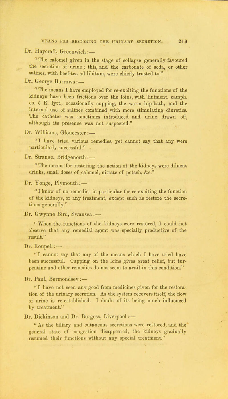 Dr. Haycraft, Greenwich :—  The calomel giyen in the stage of collapse generally favoured the secretion of urine; this, and the carbonate of soda, or other salines, with beef-tea ad libitum, were chiefly trusted to. Dr. George Burrows:—  The means I have employed for re-exciting the functions of the kidneys^ have been frictions over the loins, with liniment, camph. CO. 8 R. lytt., occasionally cupping, the warm hip-bath, and the internal use of salines combined with more stimulating diuretics. The catheter was sometimes introduced and urine drawn off, although its presence was not suspected. Dr. Williams, Gloucester:— I have tried various remedies, yet cannot say that any were particularly successful. Dr. Strange, Bridgenorth :—  The means for restoring the action of the kidneys were diluent drinks, small doses of calomel, nitrate of potash, &c. Dr. Yonge, Plymouth:—  I know of no remedies in particular for re-exciting the function of the kidneys, or any treatment, except such as restore the secre- tions generally. Dr. Gwynne Bird, Swansea:—  When the functions of the kidneys were restored, I could not observe that any remedial agent was specially productive of the resxdt. Dr. Roupell:— I cannot say that any of the means which I have tried have been successful. Cupping on the loins gives great relief, but tur- pentine and other remedies do not seem to avail in this condition. Dr. Paul, Bermondsey :—  I have not seen any good from medicines given for the restora- tion of the urinary secretion. As the system recovers itself, the flow of urine is re-established. I doubt of its being much influenced by treatment. Dr. Dickinson and Dr. Burgess, Liverpool:—  As the biliary and cutaneous secretions were restored, and the' general state of congestion disappeared, the kidneys gradually resumed their functions without any special treatment.