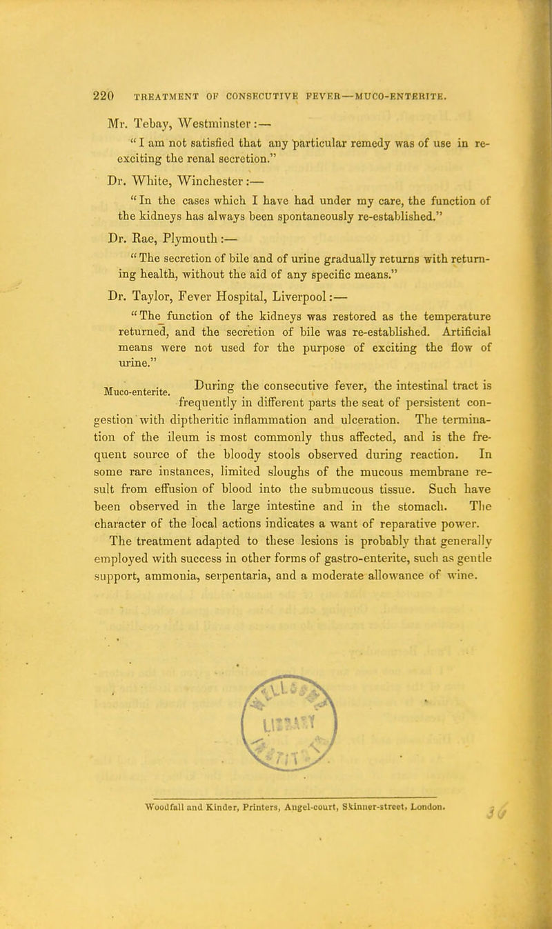 Mr. Tebay, Westminster:— I am not satisfied that any particular remedy was of use in re- exciting the renal secretion. Dr. White, Winchester:— In the cases which I have had under my care, the function of the kidneys has always been spontaneously re-established. Dr. Rae, Plymouth :— The secretion of bile and of urine gradually returns with return- ing health, without the aid of any specific means. Dr. Taylor, Fever Hospital, Liverpool:— The function of the kidneys was restored as the temperature returned, and the secretion of bile was re-established. Artificial means were not used for the purpose of exciting the flow of urine. Muco-enterite During the consecutive fever, the intestinal tract is frequently in different parts the seat of persistent con- gestion with diptheritic inflammation and ulceration. The termina- tion of the ileum is most commonly thus afi^ected, and is the fre- quent source of the bloody stools observed during reaction. In some rare instances, limited sloughs of the mucous membrane re- sult from effusion of blood into the submucous tissue. Such have been observed in the large intestine and in the stomach. The character of the local actions indicates a want of reparative power. The treatment adapted to these lesions is probably that generally employed with success in other forms of gastro-enterite, such as gentle support, ammonia, serpentaria, and a moderate allowance of wine. WooiJfall and Kinder, Printers, Angel-court, Skinner-street, London.
