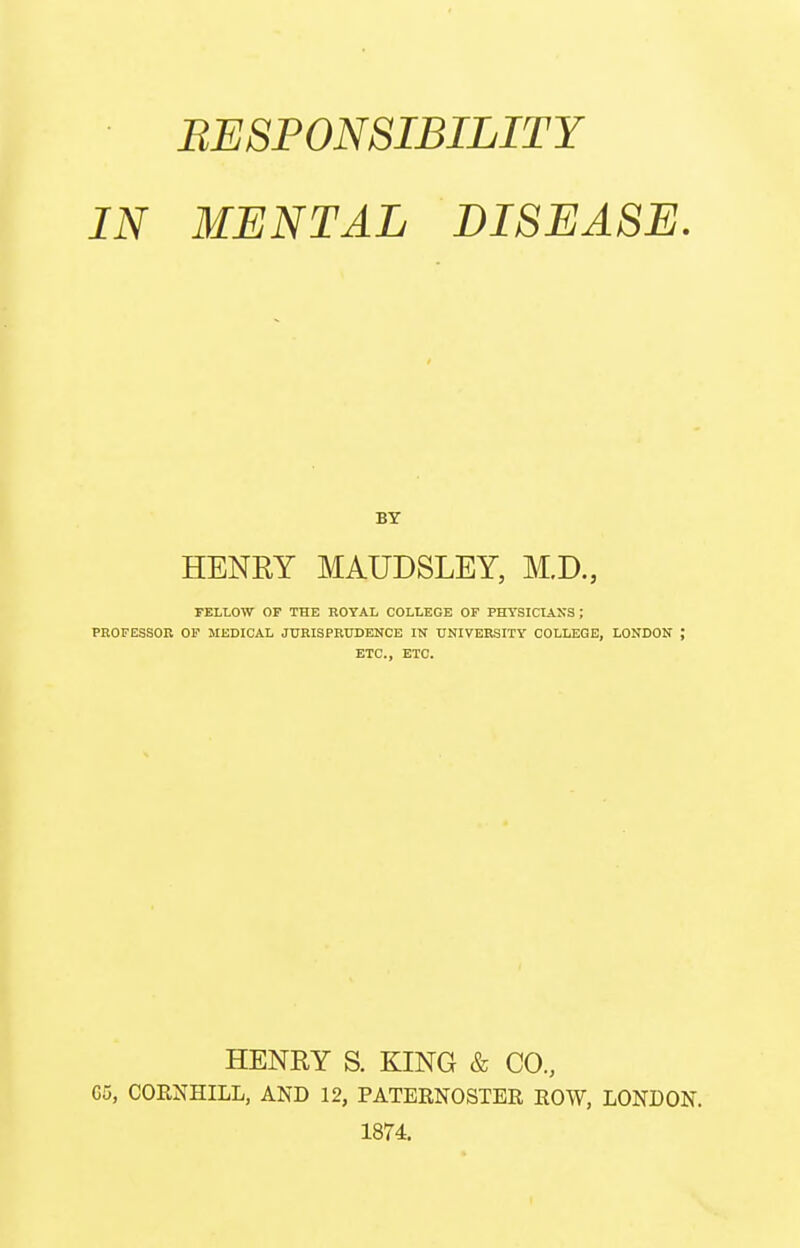 RESPONSIBILITY IN MENTAL DISEASE. BT HENRY MAUDSLEY, M.D., TELLOW OF THE ROYAL COLLEGE OF PHYSICIANS ; PROFESSOR OP MEDICAL JURISPRUDENCE IHT UNIVERSITY COLLEGE, LONDON ; ETC., ETC. HENRY S. KING & CO., G5, COENHILL, AND 12, PATERNOSTER ROW, LONDON. 1874.