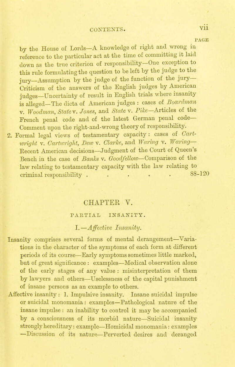 Vll PAGE by the House of Lords—A knowledge of right aud wrong in reference to the particular act at the time of conuuittiug it laid down as the true criterion of responsibility—One exception to this rule formulating the question to be left by the judge to the jury—Assumption by the judge of the function of the jury- Criticism of the answers of the English judges by American judges—Uncertainty of result in English trials M'here insanity is alleged—The dicta of American judges : cases of Boardman V. Woodman, Statev. Jones, and State v. PiAre—Articles of the French penal code and of the latest German penal code- Comment upon the right-and-wrong theory of responsibility. 2, Formal legal views of testamentary capacity : cases of Cart- loricjkt V. Cartivright, Dew v. Clarke, and Waring v. Waring— Recent American decisions—Judgment of the Coiu-t of Queen's Bench in the case of Banks v. (?oorf/eZZot«—Comparison of the law relating to testamentary capacity with the law relating to criminal responsibility . . . • • S8-120 CHAPTER V. PARTIAL INSANITY. I. —Affective Insanity. Insanity comprises several forms of mental derangement—Varia- tions in the character of the symptoms of each form at different periods of its course—Early symptoms sometimes little marked, but of great significance : examples—Medical observation alone of the early stages of any value : misinterpretation of them by lawyers and others—Uselessness of the capital punishment of insane persons as an example to others. Affective insanity : 1. Impulsive insanity. Insane suicidal impulse or suicidal monomania: examples—Pathological nature of the insane impulse : an inability to control it may be accompanied by a consciousness of its morbid nature—Suicidal insanity strongly hereditary: example—Homicidal monomania: examples —Discussion of its nature—Perverted desires and deranged