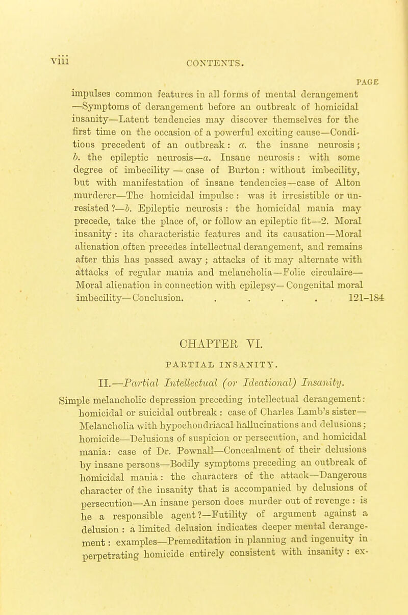 PAGE impulses commou features iu all forms of mental derangement —Symptoms of deraugemeut before au outbreak of homicidal insanity—Latent tendencies may discover themselves for the first time on the occasion of a powerful exciting cause—Condi- tions precedent of au outbreak: a. the insane neurosis; h. the epileptic neurosis—a. Insane neurosis: with some degree of imbecility — case of Burtou: without imbecility, but with manifestation of insane tendencies—case of Alton murderer—The homicidal impulse : was it irresistible or un- resisted ?—h. Epileptic neurosis : the homicidal mania may precede, take the place of, or follow an epileptic fit—2. Moral insanity : its characteristic features and its causation—jNloral alienation often precedes intellectual derangement, and remains after this has passed away ; attacks of it may alternate with attacks of regular mania and melancholia—Folie circulaire— Moral alienation in connection with epilepsy— Congenital moral imbecility—Conclusion. .... 121-184 CHAPTER VI. PARTIAL INSANITY. II.—Partial Intellectual (or Ideational) Insanity. SimiDle melancholic depression preceding intellectual derangement: homicidal or suicidal outbreak : case of Charles Lamb's sister— Melancholia with hypochondriacal hallucinations and delusions; homicide—Delusions of suspicion or persecution, and homicidal mania: case of Dr. PownaU—Concealment of theii- delusions by insane persons—Bodily symptoms preceding an outbreak of homicidal mania: the characters of the attack—Dangerous character of the insanity that is accompanied by delusions of persecution—An insane person does murder out of revenge : is he a responsible agent ?—FutUity of argument against a delusion : a limited delusion indicates deeper mental derange- ment : examples—Premeditation in planning and ingenuity in perpetrating homicide entirely consistent with insanity: ex-