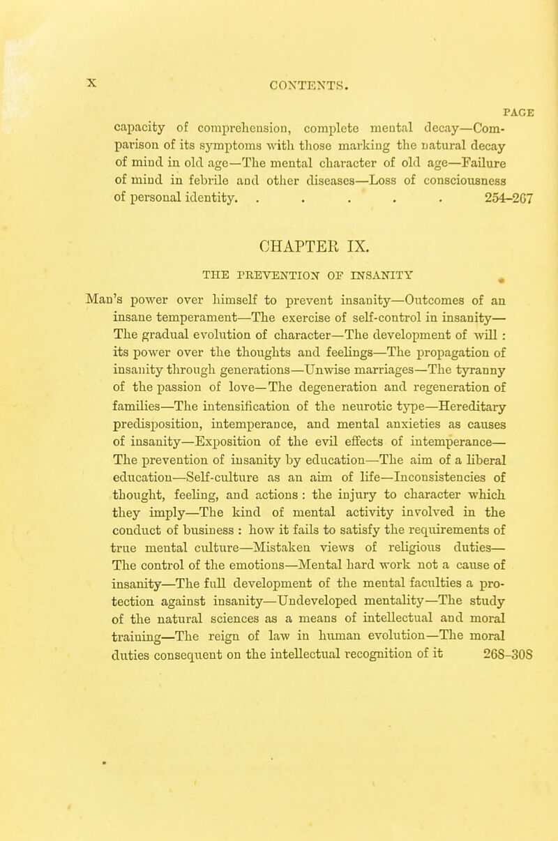 PAGE capacity of comiirelieusiou, complete meutal decay—Com- parison of its symptoms with those marking the natural decay of mind in old age—The mental character of old age—Failure of mind in febrile and other diseases—Loss of consciousness of personal identity. ..... 254-2G7 CHAPTER IX. THE PREVENTIOiN' OF INSANITY ^ Man's power over himself to prevent insanity—Outcomes of an insane temperament—The exercise of self-control in insanity— The gradual evolution of character—The development of will: its power over the thoughts and feelings—The propagation of insanity through generations—Unwise marriages—The tyranny of the passion of love—The degeneration and regeneration of families—The intensification of the neurotic tjrpe—Hereditary predisposition, intemperance, and mental anxieties as causes of insanity—Exposition of the evil effects of intemperance— The prevention of insanity by education—The aim of a liberal education—Self-cultui'e as an aim of life—Inconsistencies of thought, feeling, and actions: the injury to character which they imply—The kind of mental activity involved in the conduct of business : how it fails to satisfy the reqiiirements of true mental culture—Mistaken views of religious duties— The control of the emotions—Mental hard work not a cause of insanity—The full development of the mental facilities a pro- tection against insanity—Undeveloped mentality—The study of the natural sciences as a means of intellectual and moral training—The reign of law in human evolution—The moral duties consequent on the intellectual recognition of it 268-308