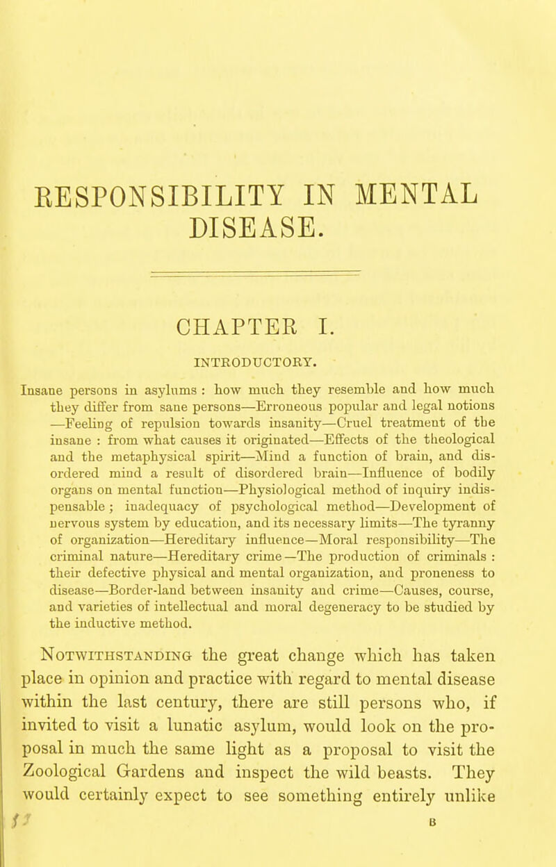 KESPONSIBILITY IN MENTAL DISEASE. CHAPTER I. INTRODUCTORY. Insane persons in asylums : how miich they resemble and how much they differ from sane persons—Erroneous popular and legal notions —Feeling of repulsion towards insanity—Cruel treatment of the insane : from what causes it originated—Effects of the tlieological and the metaphysical spii'it—Mind a function of brain, and dis- ordered mind a result of disordered brain—Influence of bodily organs on mental function—Physiological method of inquiry indis- pensable ; inadequacy of psychological method—Development of nervous system by education, and its necessary limits—The tyranny of organization—Hereditary influence—Moral responsibility—The criminal nature—Hereditary crime—The production of criminals : their defective physical and mental organization, and proneness to disease—Border-land between insanity and crime—Causes, course, and varieties of intellectual and moral degeneracy to be studied by the inductive method. Notwithstanding the great change which has taken place in opinion and practice with regard to mental disease within the last century, there are still persons who, if invited to visit a lunatic asjdum, would look on the pro- posal in much the same light as a proposal to visit the Zoological Gardens and inspect the wild beasts. They would certainly expect to see something entirely unlike SJ B