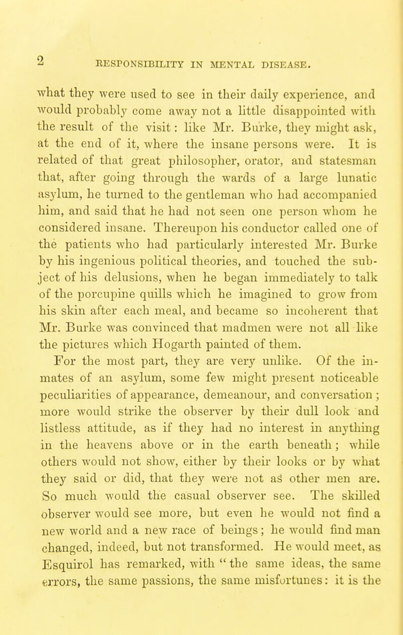 wliat they were used to see in their daily experience, and would probably come away not a little disappointed with the result of the visit: like Mr. Burke, they might ask, at the end of it, where the insane persons were. It is related of that great philosopher, orator, and statesman that, after going through the wards of a large lunatic asylum, he turned to the gentleman who had accompanied him, and said that he had not seen one person Avhom he considered insane. Thereupon his conductor called one of the patients who had particularly interested Mr. Burke by his ingenious political theories, and touched the sub- ject of his delusions, when he began immediately to talk of the porcupine quills which he imagined to grow from his skin after each meal, and became so incoherent that Mr. Burke was convinced that madmen were not all like the pictures which Hogarth painted of them. For the most part, they are very unlike. Of the in- mates of an asylum, some few might present noticeable peculiarities of appearance, demeanour, and conversation ; more would strike the observer by their dull look and listless attitude, as if they had no interest in anything in the heavens above or in the earth beneath; while others would not show, either by their looks or by what they said or did, that they were not aS other men ai'e. So much would the casual observer see. The skilled observer would see more, but even he would not find a new world and a new race of beings; he would find man changed, indeed, but not transformed. He would meet, as Esquirol has remarked, with  the same ideas, the same errors, the same passions, the same misfortunes: it is the