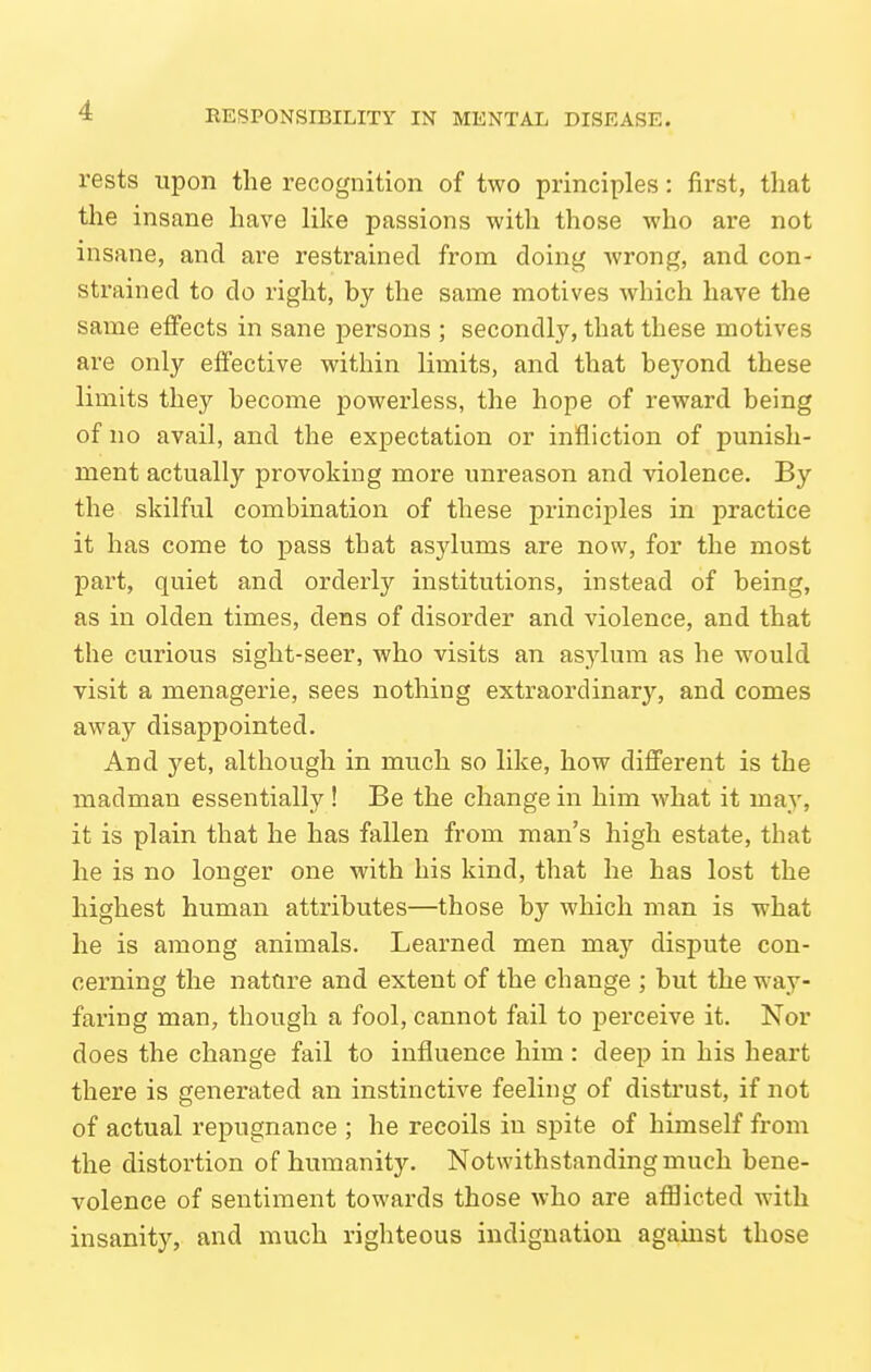 rests upon the recognition of two principles: first, that the insane have like passions with those who are not insane, and are restrained from doing wrong, and con- strained to do right, by the same motives which have the same effects in sane persons ; secondly, that these motives are only effective within limits, and that beyond these limits they become powerless, the hope of reward being of no avail, and the expectation or infliction of punish- ment actually provoking more unreason and violence. By the skilful combination of these principles in practice it has come to pass that asylums are now, for the most part, quiet and orderly institutions, instead of being, as in olden times, dens of disorder and violence, and that the curious sight-seer, who visits an asylum as he would visit a menagerie, sees nothing extraordinary, and comes away disappointed. And yet, although in much so like, how different is the madman essentially ! Be the change in him what it may, it is plain that he has fallen from man's high estate, that he is no longer one with his kind, that he has lost the highest human attributes—those by which man is what he is among animals. Learned men may dispute con- cerning the nature and extent of the change ; but the way- faring man, though a fool, cannot fail to perceive it. Nor does the change fail to influence him: deep in his heart there is generated an instinctive feeling of distrust, if not of actual repugnance ; he recoils in spite of himself from the distortion of humanity. Notwithstanding much bene- volence of sentiment towards those who are afflicted with insanity, and much righteous indignation agamst those