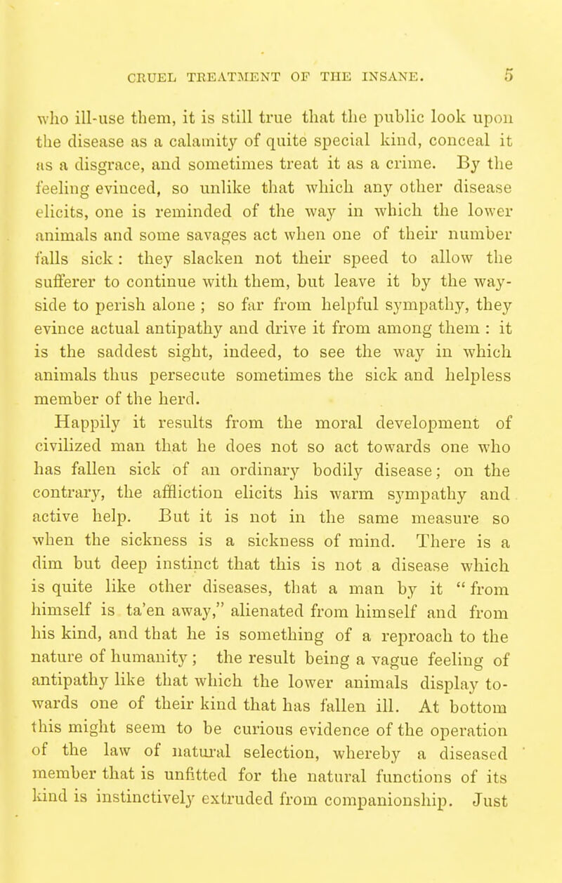 who ill-use them, it is still true that the public look upon the disease as a calamity of quite special kind, conceal it as a disgrace, and sometimes treat it as a crime. By the feeling evinced, so unlike that which any other disease elicits, one is reminded of the way in which the lower animals and some savages act when one of their number falls sick: they slacken not their speed to allow the sufferer to continue with them, but leave it by the way- side to perish alone ; so far from helpful sympathy, they evince actual antipathy and drive it from among them : it is the saddest sight, indeed, to see the way in which animals thus persecute sometimes the sick and helpless member of the herd. Happily it results from the moral development of civilized man that he does not so act towards one who has fallen sick of au ordinary bodily disease; on the contrary, the affliction elicits his warm sympathy and active help. But it is not in the same measure so when the sickness is a sickness of mind. There is a dim but deep instinct that this is not a disease which is quite like other diseases, that a man by it  from himself is ta'en away, alienated from himself and from his kind, and that he is something of a reproach to the nature of humanity ; the result being a vague feeling of antipathy like that which the lower animals display to- wards one of their kind that has fallen ill. At bottom this might seem to be curious evidence of the operation of the law of natui-al selection, whereby a diseased member that is unfitted for the natural functions of its land is instinctively extruded from companionship. Just