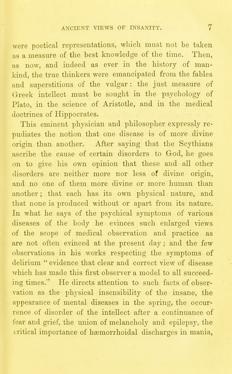 were poetical representations, wliich must not be taken as a measure of the best knowledge of the time. Then, as now, and indeed as ever in the history of man- kind, the true thinkers were emancipated from the fables and superstitions of the vulgar : the just measure of (jreek intellect must be sought in the psychology of Plato, in the science of Aristotle, and in the medical doctrines of Hippocrates. This eminent physician and philosopher expressly re- pudiates the notion that one disease is of more divine origin than another. After saying that the Scythians ascribe the cause of certain disorders to God, he goes on to give his own opinion that these and all other disorders are neither more nor less of divine origin, and no one of them more divine or more human than another; that each has its own physical nature, and that none is produced without or apart from its nature. In what he says of the psychical symptoms of various diseases of the body he evinces such enlarged views of the scope of medical observation and practice as are not often evinced at the present day ; and the few observations in his works respecting the symptoms of delirium  evidence that clear and correct view of disease which has made this first observer a model to all succeed- ing times. He directs attention to such facts of obser- vation as the physical insensibility of the insane, the appearance of mental diseases in the spring, the occur- rence of disorder of the intellect after a continuance of fear and grief, the union of melancholy and epilepsy, the critical importance of hsemorrhoidal discharges in mania.