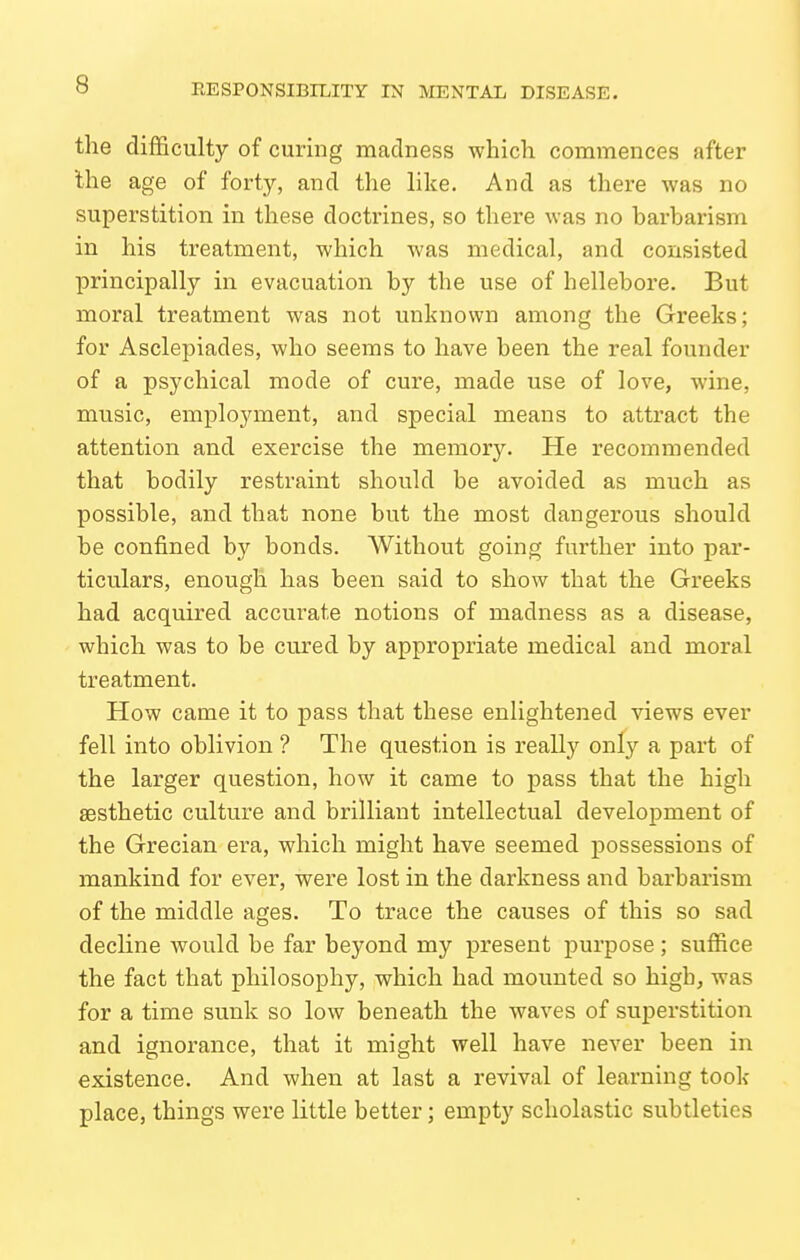 the difficulty of curing madness which commences after the age of forty, and the like. And as there was no superstition in these doctrines, so there was no harbarism in his treatment, which was medical, and consisted principally in evacuation by the use of hellebore. But moral treatment was not unknown among the Greeks; for Asclepiades, who seems to have been the real founder of a psychical mode of cure, made use of love, wine, music, employment, and special means to attract the attention and exercise the memory. He recommended that bodily restraint should be avoided as much as possible, and that none but the most dangerous should be confined by bonds. Without going further into par- ticulars, enough has been said to show that the Greeks had acquired accurate notions of madness as a disease, which was to be cured by appropriate medical and moral treatment. How came it to pass that these enlightened views ever fell into oblivion ? The question is really only a part of the larger question, how it came to pass that the high aesthetic culture and brilliant intellectual development of the Grecian era, which might have seemed possessions of mankind for ever, were lost in the darkness and barbarism of the middle ages. To trace the causes of this so sad decline would be far beyond my present purpose ; suffice the fact that philosophy, which had mounted so high, was for a time sunk so low beneath the waves of superstition and ignorance, that it might well have never been in existence. And when at last a revival of learning took place, things were little better; empty scholastic subtleties