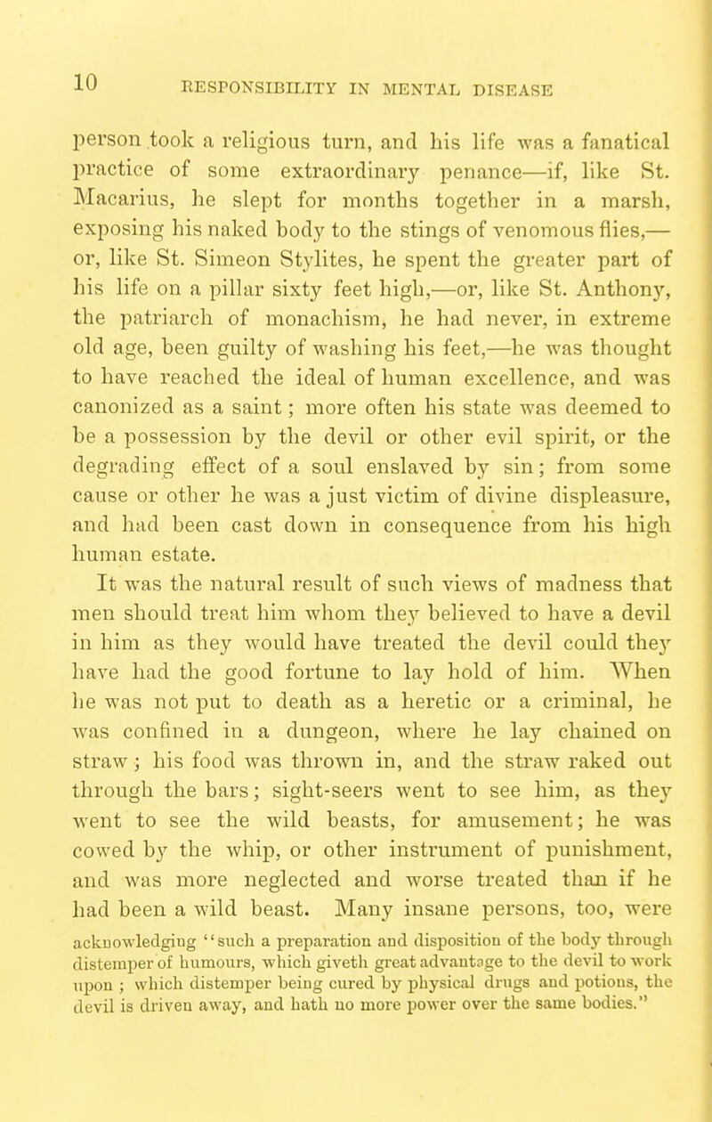 l^erson took a religious turn, and his life was a fanatical practice of some extraordinary penance—if, like St. Macarius, he slept for months together in a marsh, exposing his naked body to the stings of venomous flies,— or, like St. SiiTieon Stylites, he spent the greater part of his life on a pillar sixty feet high,—or, like St. Anthon)'-, the patriarch of monachism, he had never, in extreme old age, been guilty of washing his feet,—he was thought to have reached the ideal of human excellence, and was canonized as a saint; more often his state was deemed to be a possession by the devil or other evil spirit, or the degrading effect of a soul enslaved by sin; from some cause or other he was a just victim of divine displeasure, and had been cast down in consequence from his high human estate. It was the natural result of such views of madness that men should treat him whom they believed to have a devil in him as they would have treated the devil could they have had the good fortune to lay hold of him. When he was not put to death as a heretic or a criminal, he was confined in a dungeon, where he lay chained on straw; his food was thrown in, and the straw raked out through the bars; sight-seers went to see him, as they went to see the wild beasts, for amusement; he was cowed by the whip, or other instrument of punishment, and was more neglected and worse treated than if he had been a wild beast. Many insane persons, too, were acknowledging such a preparation and disposition of tlie body through distemper of humours, which giveth great advantage to the devil to work upon ; which distemper being cured by physical drugs and potions, the devil is driven away, and hath no more power over the same bodies.